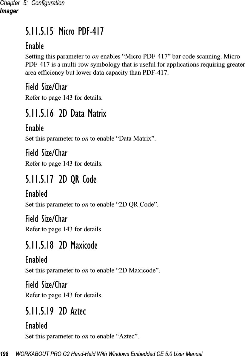 Chapter 5: ConfigurationImager198 WORKABOUT PRO G2 Hand-Held With Windows Embedded CE 5.0 User Manual5.11.5.15 Micro PDF-417EnableSetting this parameter to on enables “Micro PDF-417” bar code scanning. Micro PDF-417 is a multi-row symbology that is useful for applications requiring greater area efficiency but lower data capacity than PDF-417.Field Size/CharRefer to page 143 for details.5.11.5.16 2D Data MatrixEnableSet this parameter to on to enable “Data Matrix”.Field Size/CharRefer to page 143 for details.5.11.5.17 2D QR CodeEnabledSet this parameter to on to enable “2D QR Code”.Field Size/CharRefer to page 143 for details.5.11.5.18 2D MaxicodeEnabledSet this parameter to on to enable “2D Maxicode”.Field Size/CharRefer to page 143 for details.5.11.5.19 2D AztecEnabledSet this parameter to on to enable “Aztec”.