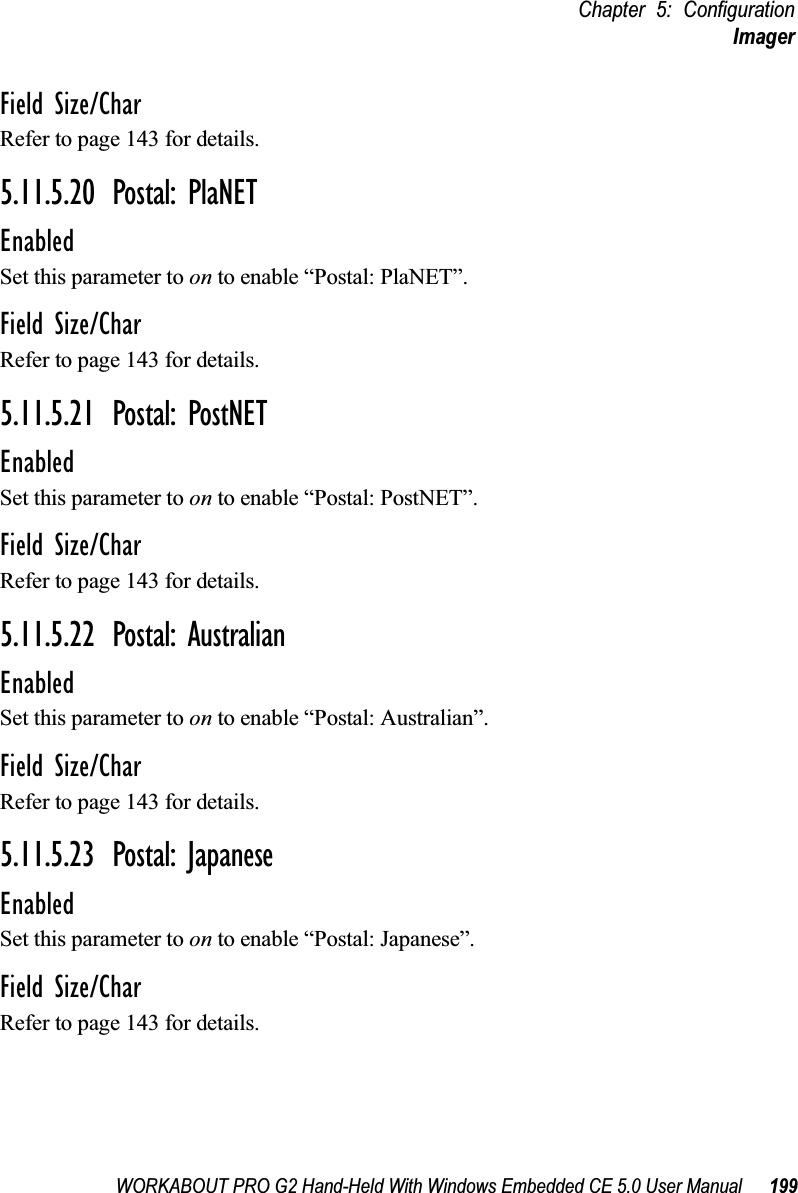 WORKABOUT PRO G2 Hand-Held With Windows Embedded CE 5.0 User Manual 199Chapter 5: ConfigurationImagerField Size/CharRefer to page 143 for details.5.11.5.20 Postal: PlaNETEnabledSet this parameter to on to enable “Postal: PlaNET”.Field Size/CharRefer to page 143 for details.5.11.5.21 Postal: PostNETEnabledSet this parameter to on to enable “Postal: PostNET”.Field Size/CharRefer to page 143 for details.5.11.5.22 Postal: AustralianEnabledSet this parameter to on to enable “Postal: Australian”.Field Size/CharRefer to page 143 for details.5.11.5.23 Postal: JapaneseEnabledSet this parameter to on to enable “Postal: Japanese”.Field Size/CharRefer to page 143 for details.