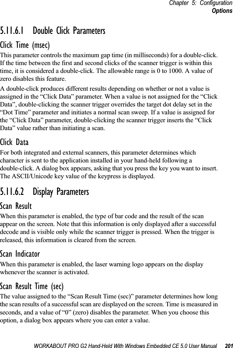 WORKABOUT PRO G2 Hand-Held With Windows Embedded CE 5.0 User Manual 201Chapter 5: ConfigurationOptions5.11.6.1 Double Click ParametersClick Time (msec)This parameter controls the maximum gap time (in milliseconds) for a double-click. If the time between the first and second clicks of the scanner trigger is within this time, it is considered a double-click. The allowable range is 0 to 1000. A value of zero disables this feature.A double-click produces different results depending on whether or not a value is assigned in the “Click Data” parameter. When a value is not assigned for the “Click Data”, double-clicking the scanner trigger overrides the target dot delay set in the “Dot Time” parameter and initiates a normal scan sweep. If a value is assigned for the “Click Data” parameter, double-clicking the scanner trigger inserts the “Click Data” value rather than initiating a scan.Click DataFor both integrated and external scanners, this parameter determines which character is sent to the application installed in your hand-held following a double-click. A dialog box appears, asking that you press the key you want to insert. The ASCII/Unicode key value of the keypress is displayed. 5.11.6.2 Display ParametersScan ResultWhen this parameter is enabled, the type of bar code and the result of the scan appear on the screen. Note that this information is only displayed after a successful decode and is visible only while the scanner trigger is pressed. When the trigger is released, this information is cleared from the screen.Scan IndicatorWhen this parameter is enabled, the laser warning logo appears on the display whenever the scanner is activated.Scan Result Time (sec)The value assigned to the “Scan Result Time (sec)” parameter determines how long the scan results of a successful scan are displayed on the screen. Time is measured in seconds, and a value of “0” (zero) disables the parameter. When you choose this option, a dialog box appears where you can enter a value.
