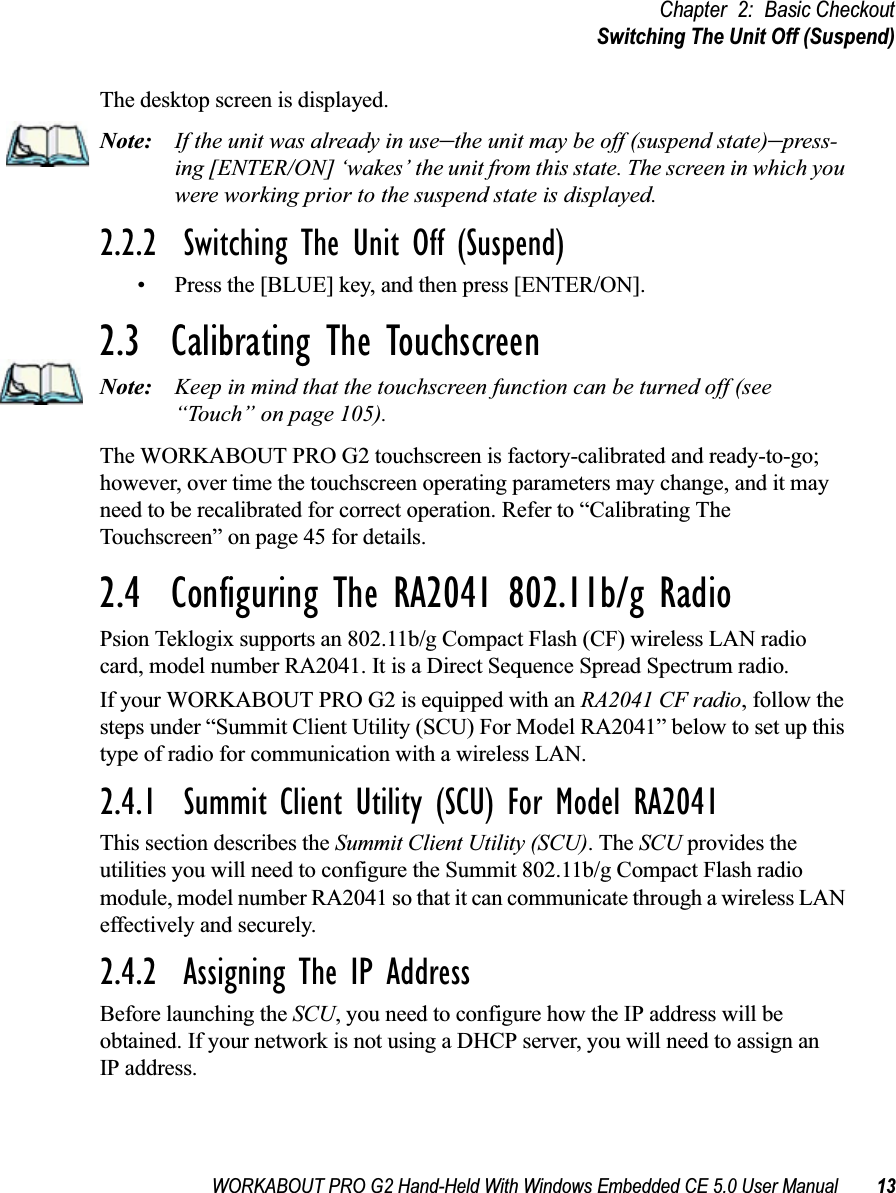 WORKABOUT PRO G2 Hand-Held With Windows Embedded CE 5.0 User Manual 13Chapter 2: Basic CheckoutSwitching The Unit Off (Suspend)The desktop screen is displayed.Note: If the unit was already in use–the unit may be off (suspend state)–press-ing [ENTER/ON] ‘wakes’ the unit from this state. The screen in which you were working prior to the suspend state is displayed.2.2.2  Switching The Unit Off (Suspend)• Press the [BLUE] key, and then press [ENTER/ON].2.3  Calibrating The TouchscreenNote: Keep in mind that the touchscreen function can be turned off (see “Touch” on page 105).The WORKABOUT PRO G2 touchscreen is factory-calibrated and ready-to-go; however, over time the touchscreen operating parameters may change, and it may need to be recalibrated for correct operation. Refer to “Calibrating The Touchscreen” on page 45 for details.2.4  Configuring The RA2041 802.11b/g RadioPsion Teklogix supports an 802.11b/g Compact Flash (CF) wireless LAN radio card, model number RA2041. It is a Direct Sequence Spread Spectrum radio.If your WORKABOUT PRO G2 is equipped with an RA2041 CF radio, follow the steps under “Summit Client Utility (SCU) For Model RA2041” below to set up this type of radio for communication with a wireless LAN.2.4.1  Summit Client Utility (SCU) For Model RA2041This section describes the Summit Client Utility (SCU). The SCU provides the utilities you will need to configure the Summit 802.11b/g Compact Flash radio module, model number RA2041 so that it can communicate through a wireless LAN effectively and securely. 2.4.2  Assigning The IP AddressBefore launching the SCU, you need to configure how the IP address will be obtained. If your network is not using a DHCP server, you will need to assign anIP address.
