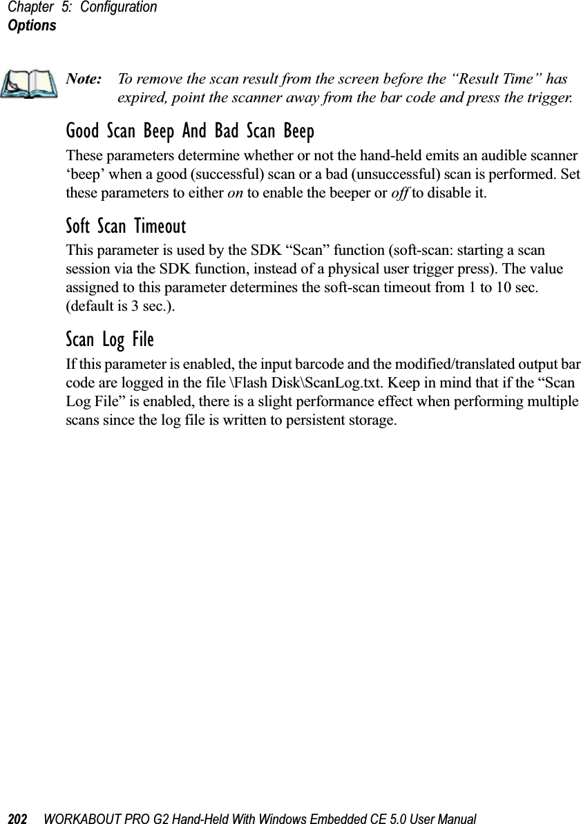 Chapter 5: ConfigurationOptions202 WORKABOUT PRO G2 Hand-Held With Windows Embedded CE 5.0 User ManualNote: To remove the scan result from the screen before the “Result Time” has expired, point the scanner away from the bar code and press the trigger.Good Scan Beep And Bad Scan BeepThese parameters determine whether or not the hand-held emits an audible scanner ‘beep’ when a good (successful) scan or a bad (unsuccessful) scan is performed. Set these parameters to either on to enable the beeper or off to disable it.Soft Scan TimeoutThis parameter is used by the SDK “Scan” function (soft-scan: starting a scan session via the SDK function, instead of a physical user trigger press). The value assigned to this parameter determines the soft-scan timeout from 1 to 10 sec. (default is 3 sec.). Scan Log FileIf this parameter is enabled, the input barcode and the modified/translated output bar code are logged in the file \Flash Disk\ScanLog.txt. Keep in mind that if the “Scan Log File” is enabled, there is a slight performance effect when performing multiple scans since the log file is written to persistent storage.