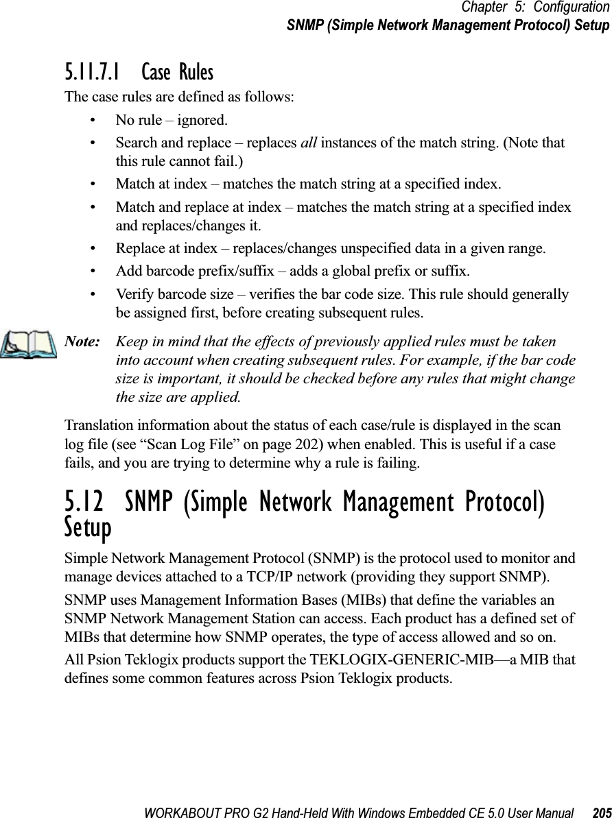 WORKABOUT PRO G2 Hand-Held With Windows Embedded CE 5.0 User Manual 205Chapter 5: ConfigurationSNMP (Simple Network Management Protocol) Setup5.11.7.1 Case RulesThe case rules are defined as follows:• No rule – ignored.• Search and replace – replaces all instances of the match string. (Note that this rule cannot fail.)• Match at index – matches the match string at a specified index.• Match and replace at index – matches the match string at a specified index and replaces/changes it.• Replace at index – replaces/changes unspecified data in a given range.• Add barcode prefix/suffix – adds a global prefix or suffix.• Verify barcode size – verifies the bar code size. This rule should generally be assigned first, before creating subsequent rules.Note: Keep in mind that the effects of previously applied rules must be taken into account when creating subsequent rules. For example, if the bar code size is important, it should be checked before any rules that might change the size are applied.Translation information about the status of each case/rule is displayed in the scan log file (see “Scan Log File” on page 202) when enabled. This is useful if a case fails, and you are trying to determine why a rule is failing. 5.12  SNMP (Simple Network Management Protocol) SetupSimple Network Management Protocol (SNMP) is the protocol used to monitor and manage devices attached to a TCP/IP network (providing they support SNMP).SNMP uses Management Information Bases (MIBs) that define the variables an SNMP Network Management Station can access. Each product has a defined set of MIBs that determine how SNMP operates, the type of access allowed and so on. All Psion Teklogix products support the TEKLOGIX-GENERIC-MIB—a MIB that defines some common features across Psion Teklogix products. 