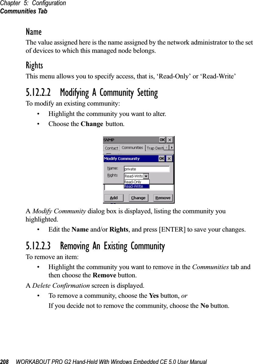 Chapter 5: ConfigurationCommunities Tab208 WORKABOUT PRO G2 Hand-Held With Windows Embedded CE 5.0 User ManualNameThe value assigned here is the name assigned by the network administrator to the set of devices to which this managed node belongs.RightsThis menu allows you to specify access, that is, ‘Read-Only’ or ‘Read-Write’5.12.2.2 Modifying A Community SettingTo modify an existing community:• Highlight the community you want to alter.• Choose the Change button.A Modify Community dialog box is displayed, listing the community you highlighted.•Edit the Name and/or Rights, and press [ENTER] to save your changes.5.12.2.3 Removing An Existing CommunityTo remove an item:• Highlight the community you want to remove in the Communities tab and then choose the Remove button.A Delete Confirmation screen is displayed. • To remove a community, choose the Ye s  button, orIf you decide not to remove the community, choose the No button.