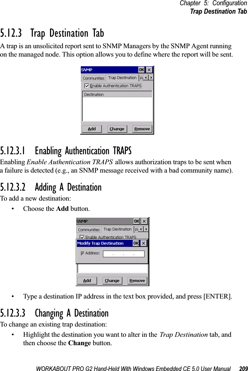 WORKABOUT PRO G2 Hand-Held With Windows Embedded CE 5.0 User Manual 209Chapter 5: ConfigurationTrap Destination Tab5.12.3  Trap Destination TabA trap is an unsolicited report sent to SNMP Managers by the SNMP Agent running on the managed node. This option allows you to define where the report will be sent.5.12.3.1 Enabling Authentication TRAPSEnabling Enable Authentication TRAPS allows authorization traps to be sent when a failure is detected (e.g., an SNMP message received with a bad community name).5.12.3.2 Adding A DestinationTo add a new destination:• Choose the Add button.• Type a destination IP address in the text box provided, and press [ENTER].5.12.3.3 Changing A DestinationTo change an existing trap destination:• Highlight the destination you want to alter in the Trap Destination tab, and then choose the Change button.