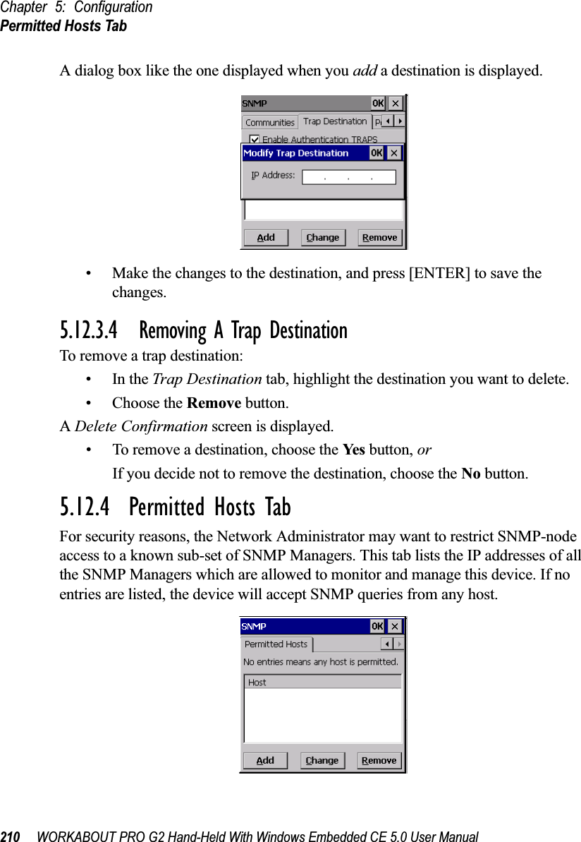 Chapter 5: ConfigurationPermitted Hosts Tab210 WORKABOUT PRO G2 Hand-Held With Windows Embedded CE 5.0 User ManualA dialog box like the one displayed when you add a destination is displayed.• Make the changes to the destination, and press [ENTER] to save the changes.5.12.3.4 Removing A Trap DestinationTo remove a trap destination:•In the Trap Destination tab, highlight the destination you want to delete.• Choose the Remove button.A Delete Confirmation screen is displayed. • To remove a destination, choose the Yes  button, orIf you decide not to remove the destination, choose the No button.5.12.4  Permitted Hosts TabFor security reasons, the Network Administrator may want to restrict SNMP-node access to a known sub-set of SNMP Managers. This tab lists the IP addresses of all the SNMP Managers which are allowed to monitor and manage this device. If no entries are listed, the device will accept SNMP queries from any host.