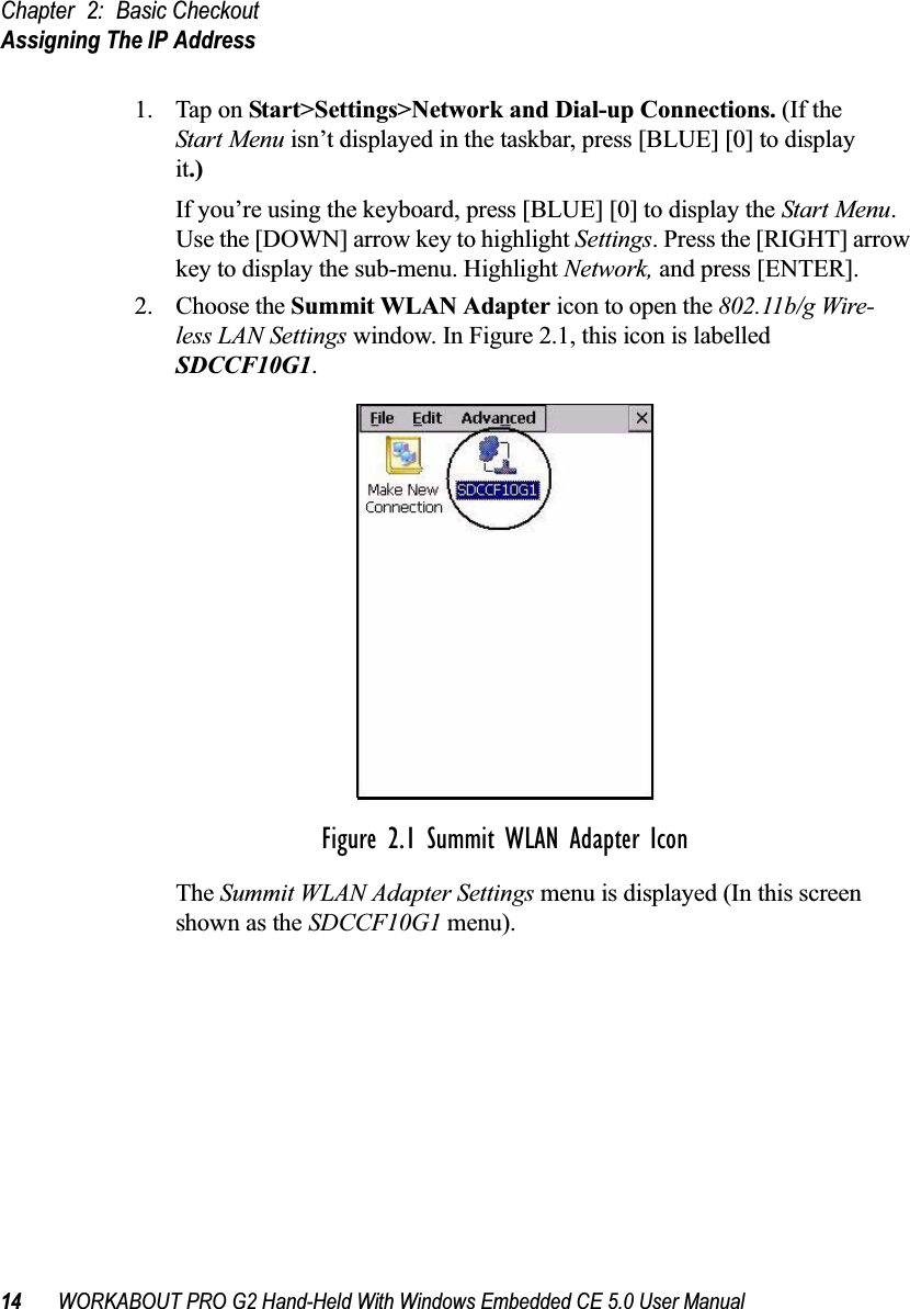 Chapter 2: Basic CheckoutAssigning The IP Address14 WORKABOUT PRO G2 Hand-Held With Windows Embedded CE 5.0 User Manual1. Tap on Start&gt;Settings&gt;Network and Dial-up Connections. (If the Start Menu isn’t displayed in the taskbar, press [BLUE] [0] to display it.)If you’re using the keyboard, press [BLUE] [0] to display the Start Menu. Use the [DOWN] arrow key to highlight Settings. Press the [RIGHT] arrow key to display the sub-menu. Highlight Network, and press [ENTER].2. Choose the Summit WLAN Adapter icon to open the 802.11b/g Wire-less LAN Settings window. In Figure 2.1, this icon is labelled SDCCF10G1.Figure 2.1 Summit WLAN Adapter IconThe Summit WLAN Adapter Settings menu is displayed (In this screen shown as the SDCCF10G1 menu). 