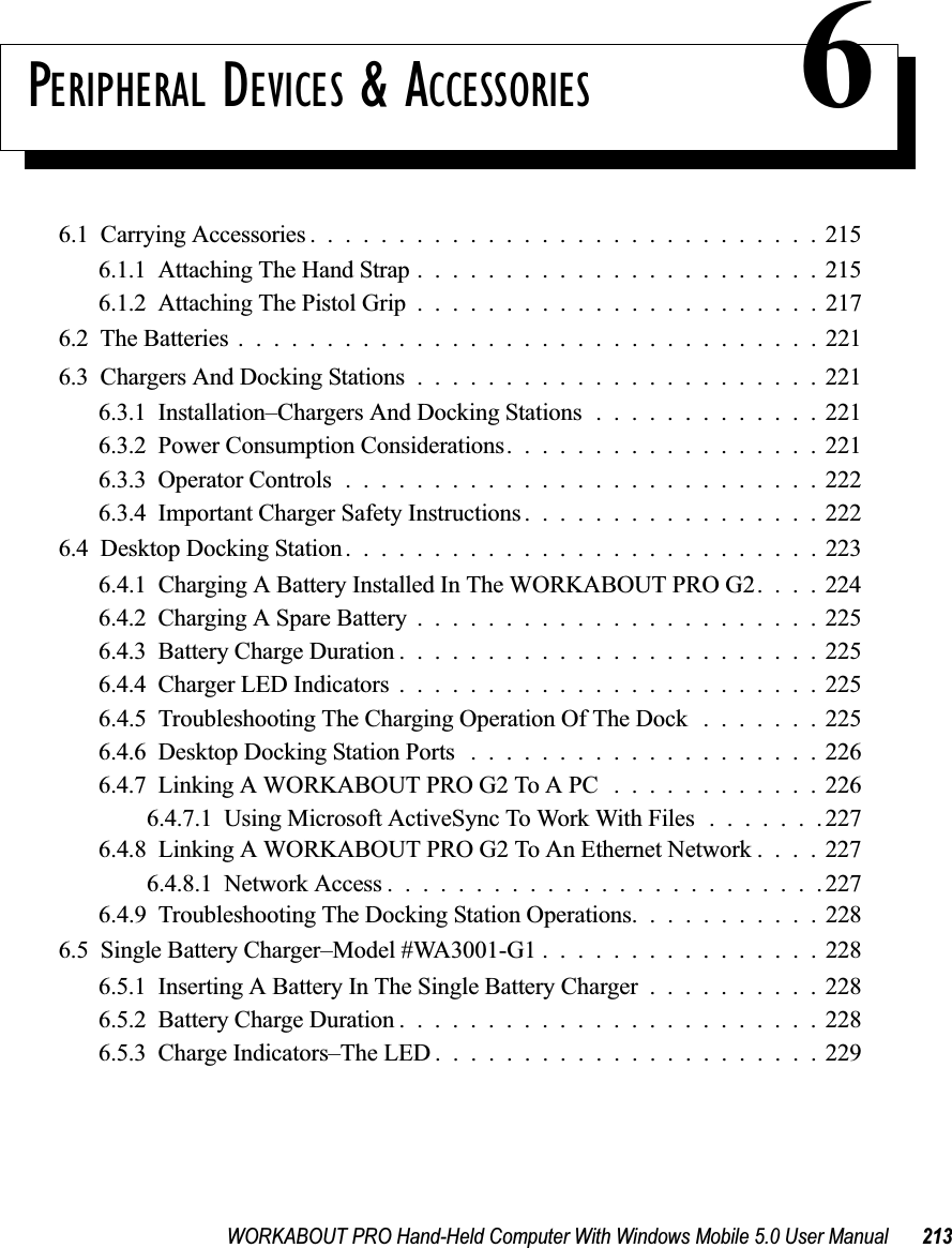 WORKABOUT PRO Hand-Held Computer With Windows Mobile 5.0 User Manual 213PERIPHERAL DEVICES &amp; ACCESSORIES 66.1  Carrying Accessories . ............................2156.1.1  Attaching The Hand Strap.......................2156.1.2  Attaching The Pistol Grip.......................2176.2  The Batteries.................................2216.3  Chargers And Docking Stations.......................2216.3.1  Installation–Chargers And Docking Stations.............2216.3.2  Power Consumption Considerations..................2216.3.3  Operator Controls...........................2226.3.4  Important Charger Safety Instructions.................2226.4  Desktop Docking Station...........................2236.4.1  Charging A Battery Installed In The WORKABOUT PRO G2. . . . 2246.4.2  Charging A Spare Battery.......................2256.4.3  Battery Charge Duration........................2256.4.4  Charger LED Indicators........................2256.4.5  Troubleshooting The Charging Operation Of The Dock .......2256.4.6  Desktop Docking Station Ports ....................2266.4.7  Linking A WORKABOUT PRO G2 To A PC . . . .........2266.4.7.1  Using Microsoft ActiveSync To Work With Files.......2276.4.8  Linking A WORKABOUT PRO G2 To An Ethernet Network . . . . 2276.4.8.1  Network Access.........................2276.4.9  Troubleshooting The Docking Station Operations. . .........2286.5  Single Battery Charger–Model #WA3001-G1 . ...............2286.5.1  Inserting A Battery In The Single Battery Charger..........2286.5.2  Battery Charge Duration........................2286.5.3  Charge Indicators–The LED......................229