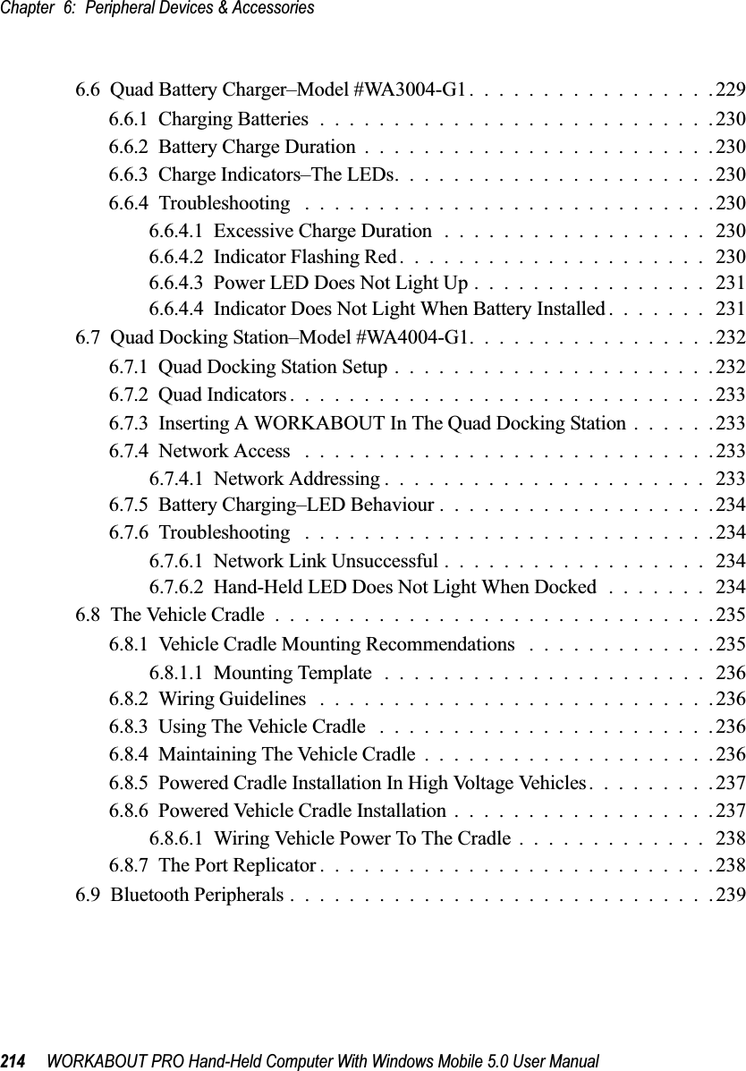 Chapter 6: Peripheral Devices &amp; Accessories214 WORKABOUT PRO Hand-Held Computer With Windows Mobile 5.0 User Manual6.6  Quad Battery Charger–Model #WA3004-G1.................2296.6.1  Charging Batteries...........................2306.6.2  Battery Charge Duration........................2306.6.3  Charge Indicators–The LEDs......................2306.6.4  Troubleshooting . . . .........................2306.6.4.1  Excessive Charge Duration..................2306.6.4.2  Indicator Flashing Red..................... 2306.6.4.3  Power LED Does Not Light Up................ 2316.6.4.4  Indicator Does Not Light When Battery Installed....... 2316.7  Quad Docking Station–Model #WA4004-G1.................2326.7.1  Quad Docking Station Setup......................2326.7.2  Quad Indicators.............................2336.7.3  Inserting A WORKABOUT In The Quad Docking Station ......2336.7.4  Network Access . . . .........................2336.7.4.1  Network Addressing ...................... 2336.7.5  Battery Charging–LED Behaviour...................2346.7.6  Troubleshooting . . . .........................2346.7.6.1  Network Link Unsuccessful..................2346.7.6.2  Hand-Held LED Does Not Light When Docked....... 2346.8  The Vehicle Cradle..............................2356.8.1  Vehicle Cradle Mounting Recommendations . ............2356.8.1.1  Mounting Template...................... 2366.8.2  Wiring Guidelines ...........................2366.8.3  Using The Vehicle Cradle .......................2366.8.4  Maintaining The Vehicle Cradle....................2366.8.5  Powered Cradle Installation In High Voltage Vehicles.........2376.8.6  Powered Vehicle Cradle Installation..................2376.8.6.1  Wiring Vehicle Power To The Cradle............. 2386.8.7  The Port Replicator...........................2386.9  Bluetooth Peripherals.............................239