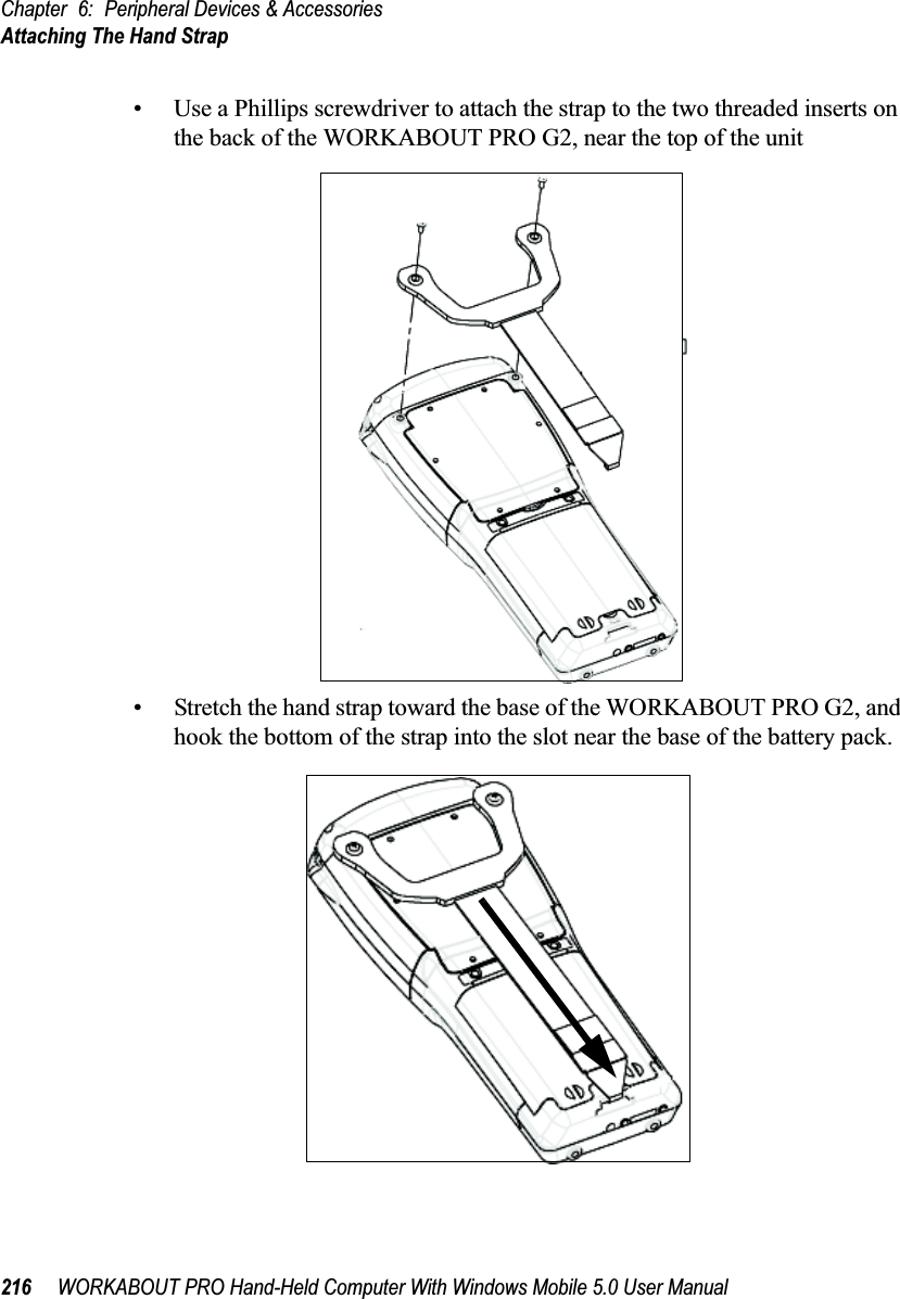 Chapter 6: Peripheral Devices &amp; AccessoriesAttaching The Hand Strap216 WORKABOUT PRO Hand-Held Computer With Windows Mobile 5.0 User Manual• Use a Phillips screwdriver to attach the strap to the two threaded inserts on the back of the WORKABOUT PRO G2, near the top of the unit• Stretch the hand strap toward the base of the WORKABOUT PRO G2, and hook the bottom of the strap into the slot near the base of the battery pack.