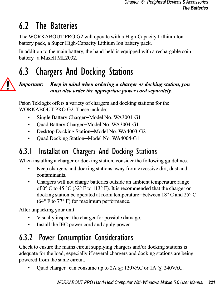 WORKABOUT PRO Hand-Held Computer With Windows Mobile 5.0 User Manual 221Chapter 6: Peripheral Devices &amp; AccessoriesThe Batteries6.2  The BatteriesThe WORKABOUT PRO G2 will operate with a High-Capacity Lithium Ion battery pack, a Super High-Capacity Lithium Ion battery pack.In addition to the main battery, the hand-held is equipped with a rechargable coin battery–a Maxell ML2032.6.3  Chargers And Docking StationsImportant: Keep in mind when ordering a charger or docking station, you must also order the appropriate power cord separately.Psion Teklogix offers a variety of chargers and docking stations for the WORKABOUT PRO G2. These include:• Single Battery Charger–Model No. WA3001-G1• Quad Battery Charger–Model No. WA3004-G1• Desktop Docking Station–Model No. WA4003-G2• Quad Docking Station–Model No. WA4004-G16.3.1  Installation–Chargers And Docking StationsWhen installing a charger or docking station, consider the following guidelines. • Keep chargers and docking stations away from excessive dirt, dust and contaminants. • Chargers will not charge batteries outside an ambient temperature range of 0° C to 45 °C (32° F to 113° F). It is recommended that the charger or docking station be operated at room temperature–between 18° C and 25° C (64° F to 77° F) for maximum performance.After unpacking your unit:• Visually inspect the charger for possible damage. • Install the IEC power cord and apply power. 6.3.2  Power Consumption ConsiderationsCheck to ensure the mains circuit supplying chargers and/or docking stations is adequate for the load, especially if several chargers and docking stations are being powered from the same circuit. • Quad charger–can consume up to 2A @ 120VAC or 1A @ 240VAC.