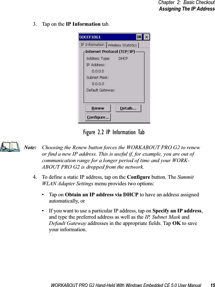 WORKABOUT PRO G2 Hand-Held With Windows Embedded CE 5.0 User Manual 15Chapter 2: Basic CheckoutAssigning The IP Address3. Tap on the IP Information tab.Figure 2.2 IP Information TabNote: Choosing the Renew button forces the WORKABOUT PRO G2 to renew or find a new IP address. This is useful if, for example, you are out of communication range for a longer period of time and your WORK-ABOUT PRO G2 is dropped from the network.4. To define a static IP address, tap on the Configure button. The Summit WLAN Adapter Settings menu provides two options: • Tap on Obtain an IP address via DHCP to have an address assigned automatically, or • If you want to use a particular IP address, tap on Specify an IP address, and type the preferred address as well as the IP, Subnet Mask and Default Gateway addresses in the appropriate fields. Tap OK to save your information. 