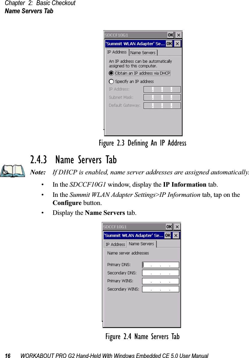 Chapter 2: Basic CheckoutName Servers Tab16 WORKABOUT PRO G2 Hand-Held With Windows Embedded CE 5.0 User ManualFigure 2.3 Defining An IP Address2.4.3  Name Servers TabNote: If DHCP is enabled, name server addresses are assigned automatically.•In the SDCCF10G1 window, display the IP Information tab.•In the Summit WLAN Adapter Settings&gt;IP Information tab, tap on the Configure button.• Display the Name Servers tab.Figure 2.4 Name Servers Tab