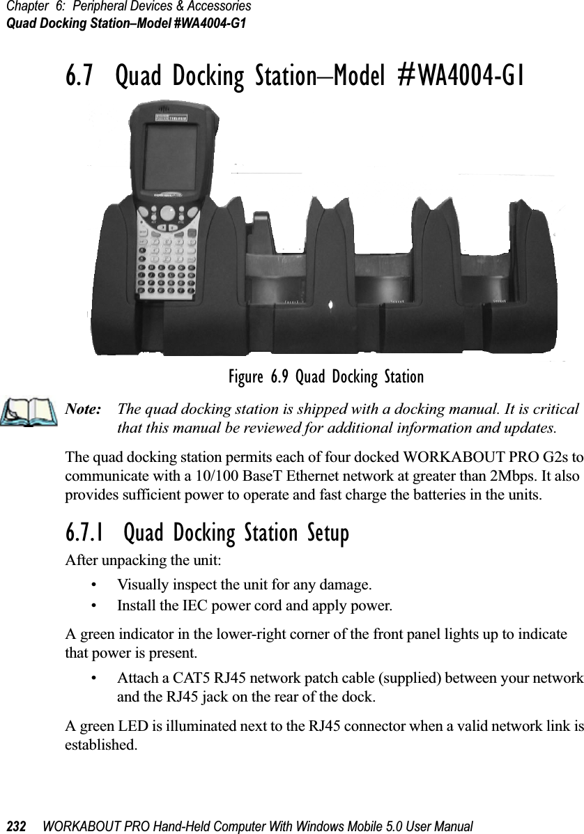 Chapter 6: Peripheral Devices &amp; AccessoriesQuad Docking Station–Model #WA4004-G1232 WORKABOUT PRO Hand-Held Computer With Windows Mobile 5.0 User Manual6.7  Quad Docking Station–Model #WA4004-G1Figure 6.9 Quad Docking StationNote: The quad docking station is shipped with a docking manual. It is critical that this manual be reviewed for additional information and updates.The quad docking station permits each of four docked WORKABOUT PRO G2s to communicate with a 10/100 BaseT Ethernet network at greater than 2Mbps. It also provides sufficient power to operate and fast charge the batteries in the units. 6.7.1  Quad Docking Station SetupAfter unpacking the unit:• Visually inspect the unit for any damage. • Install the IEC power cord and apply power. A green indicator in the lower-right corner of the front panel lights up to indicate that power is present. • Attach a CAT5 RJ45 network patch cable (supplied) between your network and the RJ45 jack on the rear of the dock. A green LED is illuminated next to the RJ45 connector when a valid network link is established.