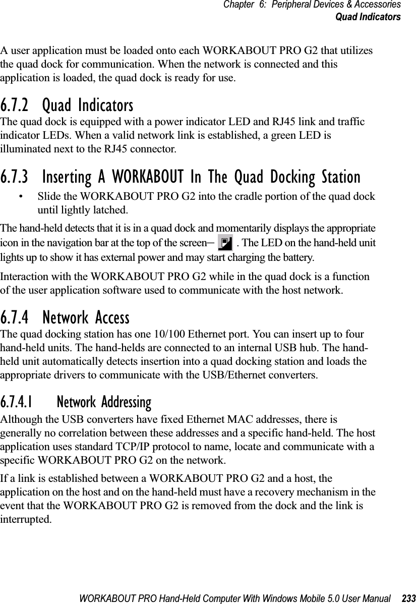 WORKABOUT PRO Hand-Held Computer With Windows Mobile 5.0 User Manual 233Chapter 6: Peripheral Devices &amp; AccessoriesQuad IndicatorsA user application must be loaded onto each WORKABOUT PRO G2 that utilizes the quad dock for communication. When the network is connected and this application is loaded, the quad dock is ready for use.6.7.2  Quad IndicatorsThe quad dock is equipped with a power indicator LED and RJ45 link and traffic indicator LEDs. When a valid network link is established, a green LED is illuminated next to the RJ45 connector.6.7.3  Inserting A WORKABOUT In The Quad Docking Station• Slide the WORKABOUT PRO G2 into the cradle portion of the quad dock until lightly latched. The hand-held detects that it is in a quad dock and momentarily displays the appropriate icon in the navigation bar at the top of the screen–. The LED on the hand-held unit lights up to show it has external power and may start charging the battery.Interaction with the WORKABOUT PRO G2 while in the quad dock is a function of the user application software used to communicate with the host network.6.7.4  Network AccessThe quad docking station has one 10/100 Ethernet port. You can insert up to four hand-held units. The hand-helds are connected to an internal USB hub. The hand-held unit automatically detects insertion into a quad docking station and loads the appropriate drivers to communicate with the USB/Ethernet converters.6.7.4.1 Network AddressingAlthough the USB converters have fixed Ethernet MAC addresses, there is generally no correlation between these addresses and a specific hand-held. The host application uses standard TCP/IP protocol to name, locate and communicate with a specific WORKABOUT PRO G2 on the network. If a link is established between a WORKABOUT PRO G2 and a host, the application on the host and on the hand-held must have a recovery mechanism in the event that the WORKABOUT PRO G2 is removed from the dock and the link is interrupted.