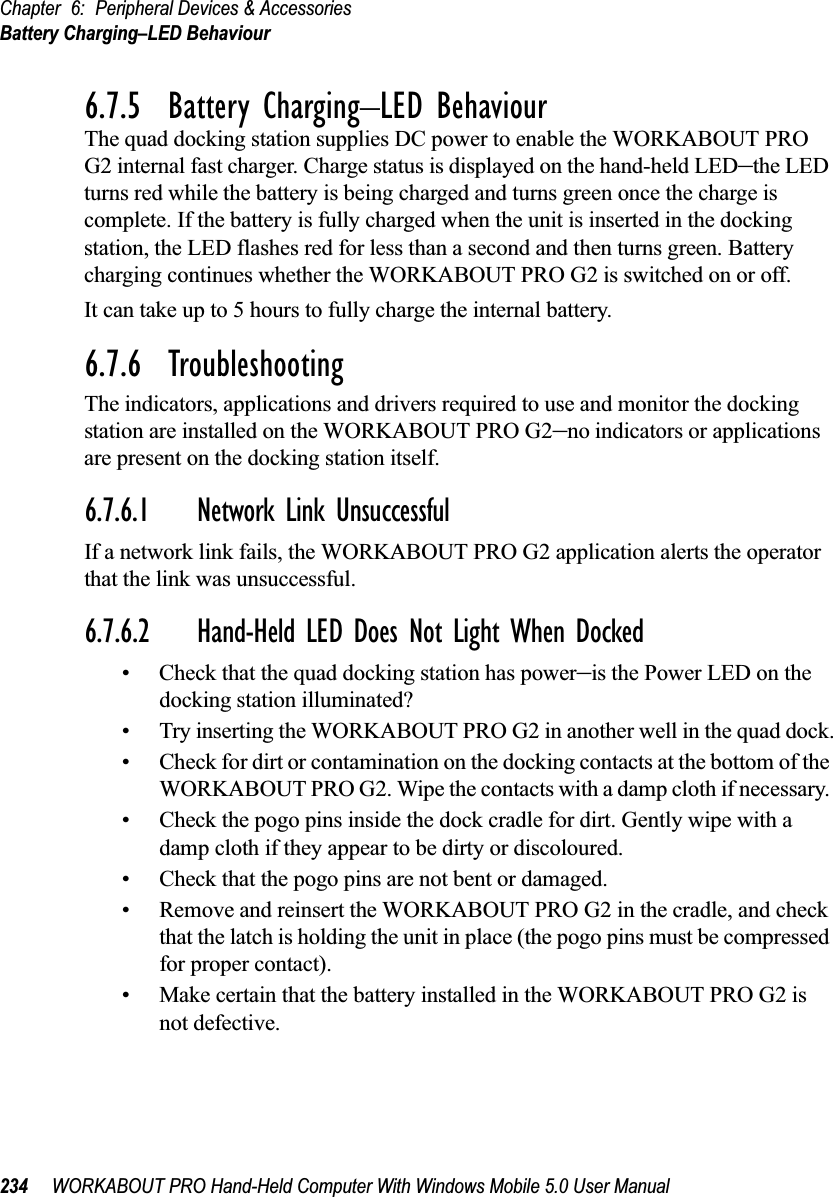Chapter 6: Peripheral Devices &amp; AccessoriesBattery Charging–LED Behaviour234 WORKABOUT PRO Hand-Held Computer With Windows Mobile 5.0 User Manual6.7.5  Battery Charging–LED BehaviourThe quad docking station supplies DC power to enable the WORKABOUT PRO G2 internal fast charger. Charge status is displayed on the hand-held LED–the LED turns red while the battery is being charged and turns green once the charge is complete. If the battery is fully charged when the unit is inserted in the docking station, the LED flashes red for less than a second and then turns green. Battery charging continues whether the WORKABOUT PRO G2 is switched on or off.It can take up to 5 hours to fully charge the internal battery.6.7.6  TroubleshootingThe indicators, applications and drivers required to use and monitor the docking station are installed on the WORKABOUT PRO G2–no indicators or applications are present on the docking station itself.6.7.6.1 Network Link UnsuccessfulIf a network link fails, the WORKABOUT PRO G2 application alerts the operator that the link was unsuccessful.6.7.6.2 Hand-Held LED Does Not Light When Docked• Check that the quad docking station has power–is the Power LED on the docking station illuminated?• Try inserting the WORKABOUT PRO G2 in another well in the quad dock.• Check for dirt or contamination on the docking contacts at the bottom of the WORKABOUT PRO G2. Wipe the contacts with a damp cloth if necessary. • Check the pogo pins inside the dock cradle for dirt. Gently wipe with a damp cloth if they appear to be dirty or discoloured.• Check that the pogo pins are not bent or damaged.• Remove and reinsert the WORKABOUT PRO G2 in the cradle, and check that the latch is holding the unit in place (the pogo pins must be compressed for proper contact).• Make certain that the battery installed in the WORKABOUT PRO G2 is not defective.