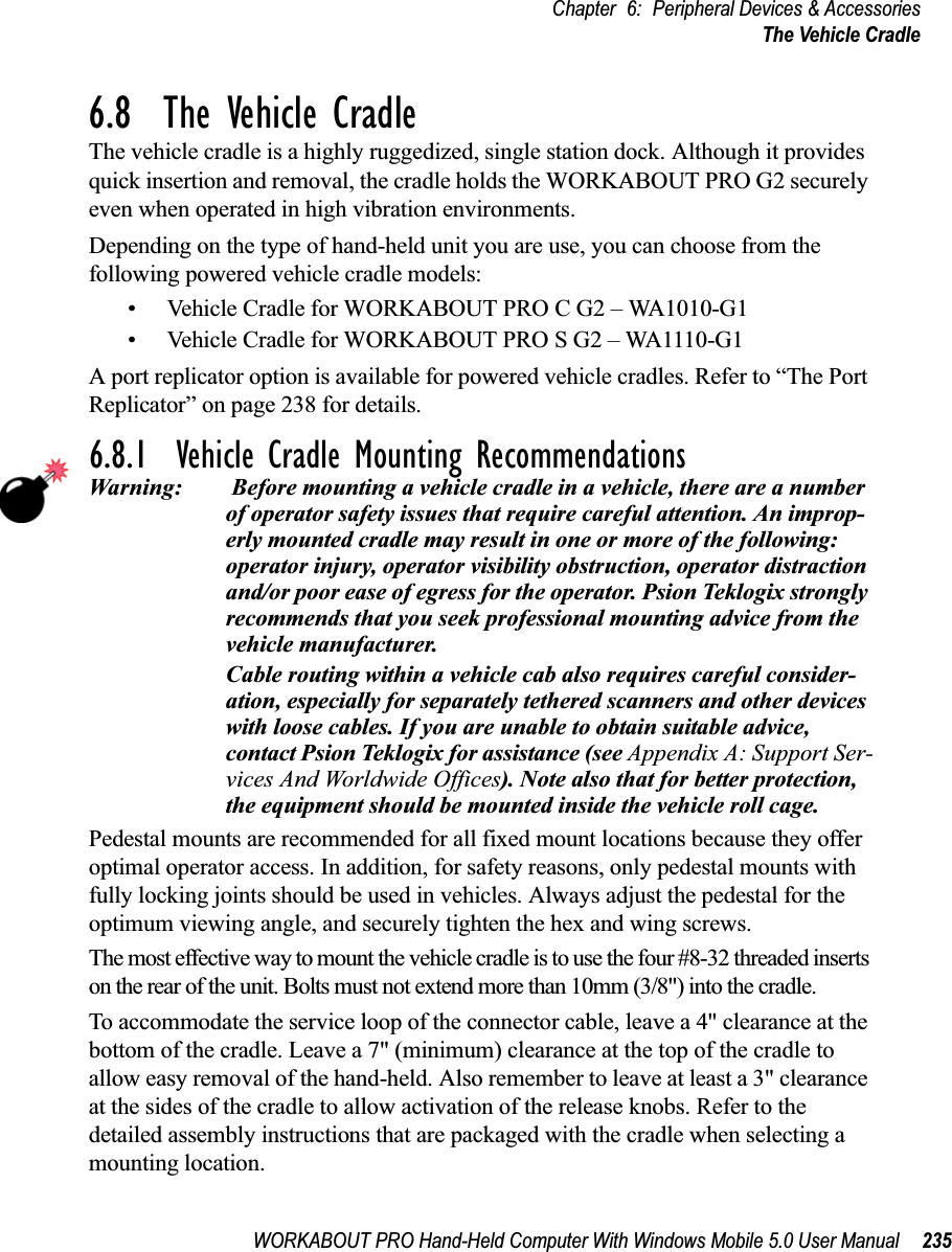 WORKABOUT PRO Hand-Held Computer With Windows Mobile 5.0 User Manual 235Chapter 6: Peripheral Devices &amp; AccessoriesThe Vehicle Cradle6.8  The Vehicle CradleThe vehicle cradle is a highly ruggedized, single station dock. Although it provides quick insertion and removal, the cradle holds the WORKABOUT PRO G2 securely even when operated in high vibration environments. Depending on the type of hand-held unit you are use, you can choose from the following powered vehicle cradle models:• Vehicle Cradle for WORKABOUT PRO C G2 – WA1010-G1• Vehicle Cradle for WORKABOUT PRO S G2 – WA1110-G1A port replicator option is available for powered vehicle cradles. Refer to “The Port Replicator” on page 238 for details.6.8.1  Vehicle Cradle Mounting RecommendationsWarning:  Before mounting a vehicle cradle in a vehicle, there are a number of operator safety issues that require careful attention. An improp-erly mounted cradle may result in one or more of the following: operator injury, operator visibility obstruction, operator distraction and/or poor ease of egress for the operator. Psion Teklogix strongly recommends that you seek professional mounting advice from the vehicle manufacturer. Cable routing within a vehicle cab also requires careful consider-ation, especially for separately tethered scanners and other devices with loose cables. If you are unable to obtain suitable advice, contact Psion Teklogix for assistance (see Appendix A: Support Ser-vices And Worldwide Offices). Note also that for better protection, the equipment should be mounted inside the vehicle roll cage.Pedestal mounts are recommended for all fixed mount locations because they offer optimal operator access. In addition, for safety reasons, only pedestal mounts with fully locking joints should be used in vehicles. Always adjust the pedestal for the optimum viewing angle, and securely tighten the hex and wing screws.The most effective way to mount the vehicle cradle is to use the four #8-32 threaded inserts on the rear of the unit. Bolts must not extend more than 10mm (3/8&quot;) into the cradle.To accommodate the service loop of the connector cable, leave a 4&quot; clearance at the bottom of the cradle. Leave a 7&quot; (minimum) clearance at the top of the cradle to allow easy removal of the hand-held. Also remember to leave at least a 3&quot; clearance at the sides of the cradle to allow activation of the release knobs. Refer to the detailed assembly instructions that are packaged with the cradle when selecting a mounting location.