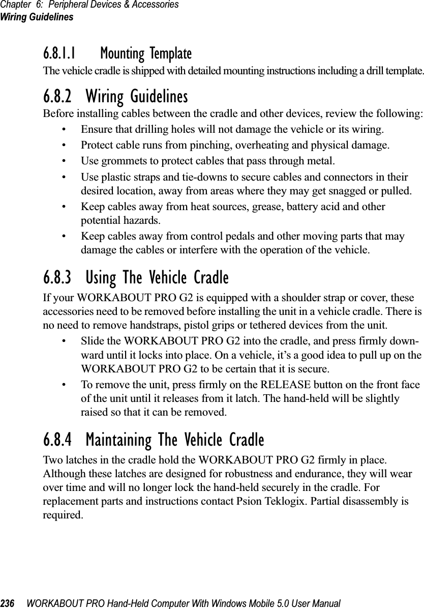 Chapter 6: Peripheral Devices &amp; AccessoriesWiring Guidelines236 WORKABOUT PRO Hand-Held Computer With Windows Mobile 5.0 User Manual6.8.1.1 Mounting TemplateThe vehicle cradle is shipped with detailed mounting instructions including a drill template.6.8.2  Wiring GuidelinesBefore installing cables between the cradle and other devices, review the following:• Ensure that drilling holes will not damage the vehicle or its wiring.• Protect cable runs from pinching, overheating and physical damage.• Use grommets to protect cables that pass through metal.• Use plastic straps and tie-downs to secure cables and connectors in their desired location, away from areas where they may get snagged or pulled.• Keep cables away from heat sources, grease, battery acid and other potential hazards.• Keep cables away from control pedals and other moving parts that may damage the cables or interfere with the operation of the vehicle.6.8.3  Using The Vehicle CradleIf your WORKABOUT PRO G2 is equipped with a shoulder strap or cover, these accessories need to be removed before installing the unit in a vehicle cradle. There is no need to remove handstraps, pistol grips or tethered devices from the unit.• Slide the WORKABOUT PRO G2 into the cradle, and press firmly down-ward until it locks into place. On a vehicle, it’s a good idea to pull up on the WORKABOUT PRO G2 to be certain that it is secure.• To remove the unit, press firmly on the RELEASE button on the front face of the unit until it releases from it latch. The hand-held will be slightly raised so that it can be removed.6.8.4  Maintaining The Vehicle CradleTwo latches in the cradle hold the WORKABOUT PRO G2 firmly in place. Although these latches are designed for robustness and endurance, they will wear over time and will no longer lock the hand-held securely in the cradle. For replacement parts and instructions contact Psion Teklogix. Partial disassembly is required.