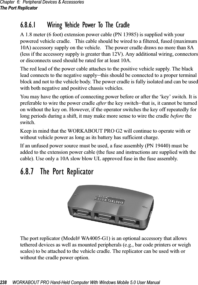 Chapter 6: Peripheral Devices &amp; AccessoriesThe Port Replicator238 WORKABOUT PRO Hand-Held Computer With Windows Mobile 5.0 User Manual6.8.6.1 Wiring Vehicle Power To The CradleA 1.8 meter (6 foot) extension power cable (PN 13985) is supplied with your powered vehicle cradle.   This cable should be wired to a filtered, fused (maximum 10A) accessory supply on the vehicle.   The power cradle draws no more than 8A (less if the accessory supply is greater than 12V). Any additional wiring, connectors or disconnects used should be rated for at least 10A. The red lead of the power cable attaches to the positive vehicle supply. The black lead connects to the negative supply–this should be connected to a proper terminal block and not to the vehicle body. The power cradle is fully isolated and can be used with both negative and positive chassis vehicles.You may have the option of connecting power before or after the ‘key’ switch. It is preferable to wire the power cradle after the key switch–that is, it cannot be turned on without the key on. However, if the operator switches the key off repeatedly for long periods during a shift, it may make more sense to wire the cradle before the switch.Keep in mind that the WORKABOUT PRO G2 will continue to operate with or without vehicle power as long as its battery has sufficient charge.If an unfused power source must be used, a fuse assembly (PN 19440) must be added to the extension power cable (the fuse and instructions are supplied with the cable). Use only a 10A slow blow UL approved fuse in the fuse assembly.6.8.7  The Port ReplicatorThe port replicator (Model# WA4005-G1) is an optional accessory that allows tethered devices as well as mounted peripherals (e.g., bar code printers or weigh scales) to be attached to the vehicle cradle. The replicator can be used with or without the cradle power option.