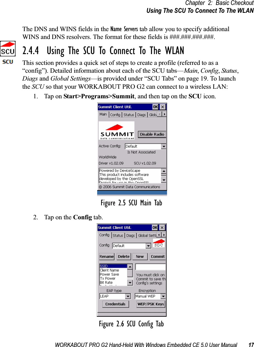 WORKABOUT PRO G2 Hand-Held With Windows Embedded CE 5.0 User Manual 17Chapter 2: Basic CheckoutUsing The SCU To Connect To The WLANThe DNS and WINS fields in the Name Servers tab allow you to specify additional WINS and DNS resolvers. The format for these fields is ###.###.###.###.2.4.4  Using The SCU To Connect To The WLANThis section provides a quick set of steps to create a profile (referred to as a “config”). Detailed information about each of the SCU tabs—Main, Config, Status, Diags and Global Settings—is provided under “SCU Tabs” on page 19. To launch the SCU so that your WORKABOUT PRO G2 can connect to a wireless LAN:1. Tap on Start&gt;Programs&gt;Summit, and then tap on the SCU icon.Figure 2.5 SCU Main Tab2. Tap on the Config tab.Figure 2.6 SCU Config Tab