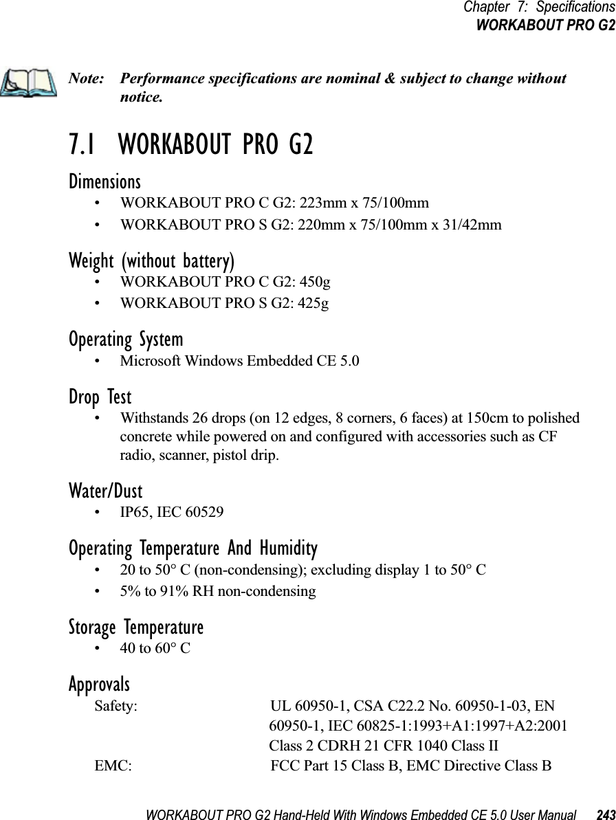 WORKABOUT PRO G2 Hand-Held With Windows Embedded CE 5.0 User Manual 243Chapter 7: SpecificationsWORKABOUT PRO G2Note: Performance specifications are nominal &amp; subject to change without notice.7.1  WORKABOUT PRO G2 Dimensions• WORKABOUT PRO C G2: 223mm x 75/100mm• WORKABOUT PRO S G2: 220mm x 75/100mm x 31/42mmWeight (without battery)• WORKABOUT PRO C G2: 450g• WORKABOUT PRO S G2: 425gOperating System• Microsoft Windows Embedded CE 5.0 Drop Test• Withstands 26 drops (on 12 edges, 8 corners, 6 faces) at 150cm to polished concrete while powered on and configured with accessories such as CF radio, scanner, pistol drip.Water/Dust• IP65, IEC 60529Operating Temperature And Humidity• 20 to 50° C (non-condensing); excluding display 1 to 50° C• 5% to 91% RH non-condensingStorage Temperature• 40 to 60° C ApprovalsSafety: UL 60950-1, CSA C22.2 No. 60950-1-03, EN 60950-1, IEC 60825-1:1993+A1:1997+A2:2001 Class 2 CDRH 21 CFR 1040 Class IIEMC: FCC Part 15 Class B, EMC Directive Class B