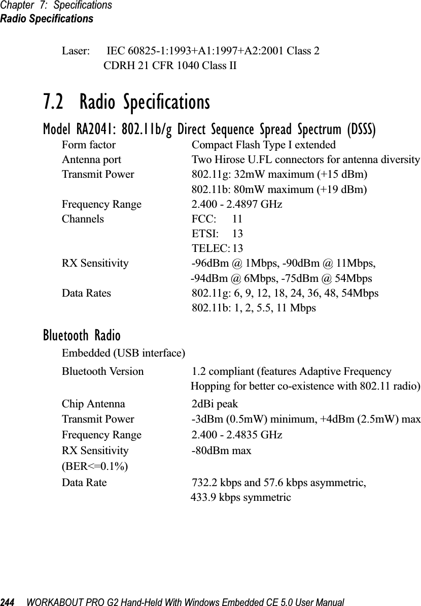 Chapter 7: SpecificationsRadio Specifications244 WORKABOUT PRO G2 Hand-Held With Windows Embedded CE 5.0 User ManualLaser:      IEC 60825-1:1993+A1:1997+A2:2001 Class 2               CDRH 21 CFR 1040 Class II7.2  Radio SpecificationsModel RA2041: 802.11b/g Direct Sequence Spread Spectrum (DSSS)Form factor Compact Flash Type I extendedAntenna port Two Hirose U.FL connectors for antenna diversityTransmit Power 802.11g: 32mW maximum (+15 dBm)802.11b: 80mW maximum (+19 dBm)Frequency Range 2.400 - 2.4897 GHzChannels FCC: 11ETSI: 13TELEC: 13RX Sensitivity -96dBm @ 1Mbps, -90dBm @ 11Mbps,-94dBm @ 6Mbps, -75dBm @ 54MbpsData Rates 802.11g: 6, 9, 12, 18, 24, 36, 48, 54Mbps802.11b: 1, 2, 5.5, 11 MbpsBluetooth RadioEmbedded (USB interface)Bluetooth Version 1.2 compliant (features Adaptive Frequency Hopping for better co-existence with 802.11 radio) Chip Antenna 2dBi peakTransmit Power -3dBm (0.5mW) minimum, +4dBm (2.5mW) maxFrequency Range 2.400 - 2.4835 GHzRX Sensitivity -80dBm max(BER&lt;=0.1%)Data Rate 732.2 kbps and 57.6 kbps asymmetric, 433.9 kbps symmetric