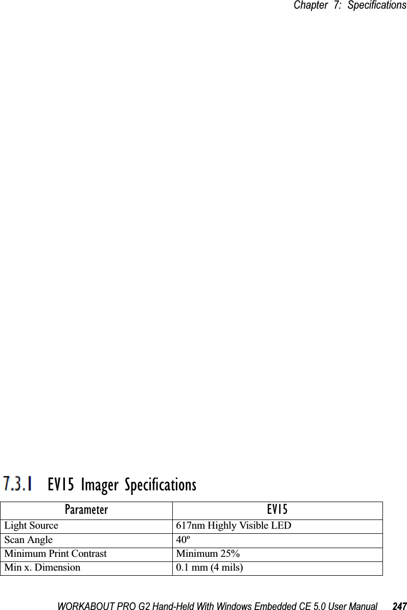 WORKABOUT PRO G2 Hand-Held With Windows Embedded CE 5.0 User Manual 247Chapter 7: SpecificationsSE 1223ALR Decode Zone7.3.1.3 SE 1223ALR Decode Zone7.3.1.4 SE 955HP Decode Zone7.3.1  EV15 Imager Specifications4,844 Lux to 86,112 LuxMinimum range Width of field Maximum range Width of fieldMil Size Inches Inches Inches InchesUPC 19 2 39 415 20 2 50 630 33 4 98 1155 27 2 115 1270 reflective 114 12 250 28100 reflective 125 14 360 41High quality symbols in normal room light.Decode Zone Typical4 mil 1.0 in. - 5.5 in. / 2.54 cm - 13.97 cm5 mil 1.25 in. - 8 in. / 3.18 cm - 20.32 cm7.5 mil 1.5 in. - 13.25 in. / 3.81 cm - 33.66 cm10 mil 1.5 in. - 17.5 in. / 3.81 cm - 44.45 cmUPC 100% 1.5 in. - 23.5 in. / 3.81 cm - 59.69 cm15 mil 1.5 in. - 29.5 in. / 3.81 cm - 74.93 cm20 mil 1.75 in. - 35.5 in. / 4.45 cm - 90.17 cm40 mil * - 40 in. / * - 101.6 cm55 mil * - 55 in. / * - 139.7 cm* dependent on width of bar codeParameter EV15Light Source 617nm Highly Visible LEDScan Angle 40º Minimum Print Contrast Minimum 25%Min x. Dimension 0.1 mm (4 mils)
