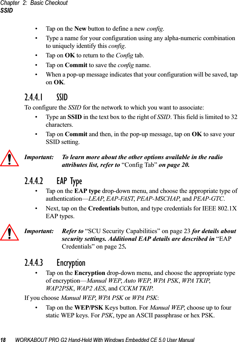 Chapter 2: Basic CheckoutSSID18 WORKABOUT PRO G2 Hand-Held With Windows Embedded CE 5.0 User Manual• Tap on the New button to define a new config.• Type a name for your configuration using any alpha-numeric combination to uniquely identify this config.• Tap on OK to return to the Config tab.• Tap on Commit to save the config name.• When a pop-up message indicates that your configuration will be saved, tap on OK.2.4.4.1 SSID To configure the SSID for the network to which you want to associate:• Type an SSID in the text box to the right of SSID. This field is limited to 32 characters. • Tap on Commit and then, in the pop-up message, tap on OK to save your SSID setting.Important: To learn more about the other options available in the radio attributes list, refer to “Config Tab” on page 20.2.4.4.2 EAP Type• Tap on the EAP type drop-down menu, and choose the appropriate type of authentication—LEAP, EAP-FAST, PEAP-MSCHAP, and PEAP-GTC.• Next, tap on the Credentials button, and type credentials for IEEE 802.1X EAP types.Important: Refer to “SCU Security Capabilities” on page 23 for details about security settings. Additional EAP details are described in “EAP Credentials” on page 25.2.4.4.3 Encryption• Tap on the Encryption drop-down menu, and choose the appropriate type of encryption—Manual WEP, Auto WEP, WPA PSK, WPA TKIP, WAP2PSK, WAP2 AES, and CCKM TKIP.If you choose Manual WEP, WPA PSK or WPA PSK:• Tap on the WEP/PSK Keys button. For Manual WEP, choose up to four static WEP keys. For PSK, type an ASCII passphrase or hex PSK.