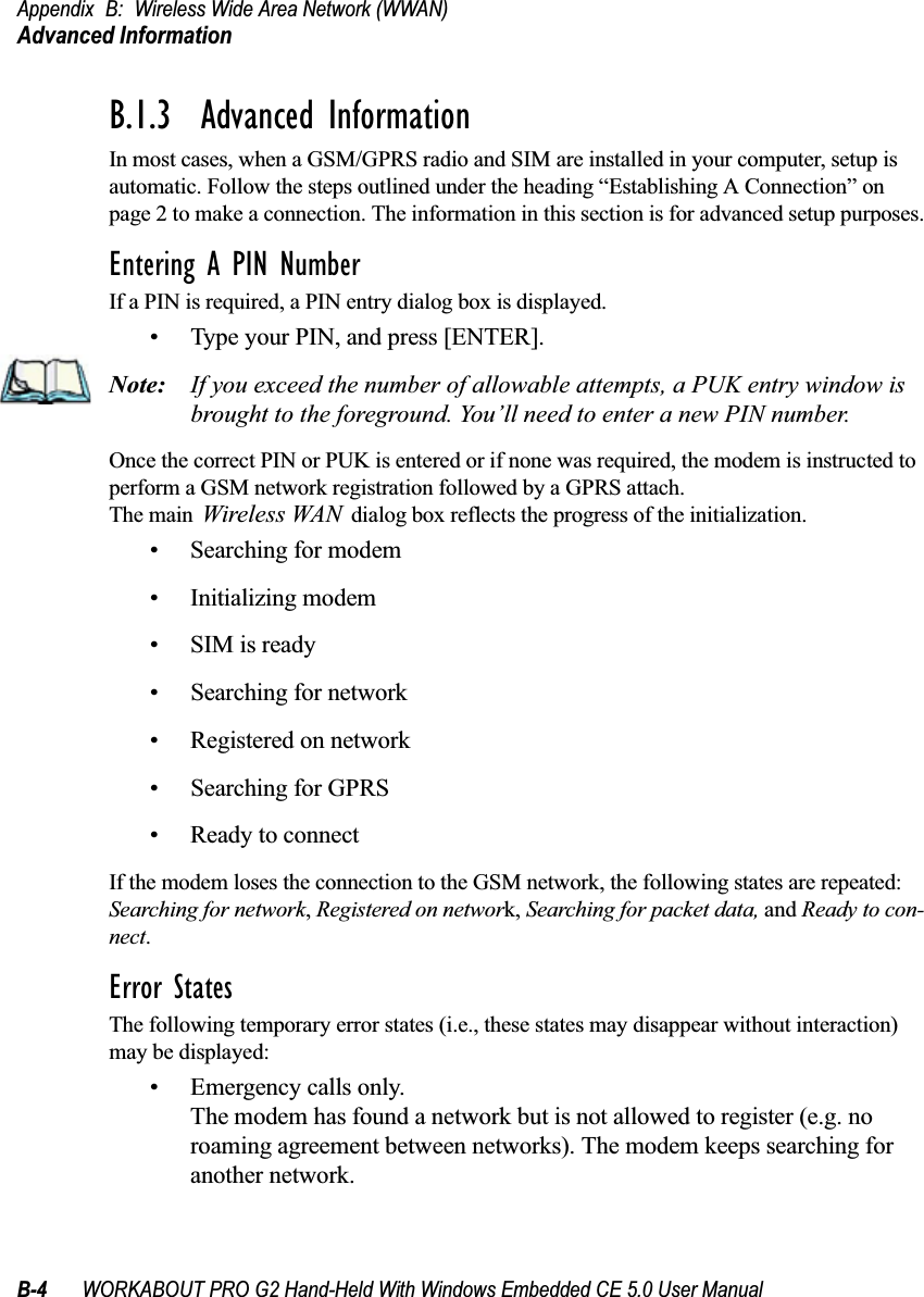 Appendix B: Wireless Wide Area Network (WWAN)Advanced InformationB-4 WORKABOUT PRO G2 Hand-Held With Windows Embedded CE 5.0 User ManualB.1.3  Advanced InformationIn most cases, when a GSM/GPRS radio and SIM are installed in your computer, setup is automatic. Follow the steps outlined under the heading “Establishing A Connection” on page 2 to make a connection. The information in this section is for advanced setup purposes.Entering A PIN NumberIf a PIN is required, a PIN entry dialog box is displayed.• Type your PIN, and press [ENTER].Note: If you exceed the number of allowable attempts, a PUK entry window is brought to the foreground. You’ll need to enter a new PIN number.Once the correct PIN or PUK is entered or if none was required, the modem is instructed to perform a GSM network registration followed by a GPRS attach. The main Wireless WAN dialog box reflects the progress of the initialization.• Searching for modem• Initializing modem•SIM is ready• Searching for network• Registered on network• Searching for GPRS• Ready to connectIf the modem loses the connection to the GSM network, the following states are repeated: Searching for network, Registered on network, Searching for packet data, and Ready to con-nect. Error StatesThe following temporary error states (i.e., these states may disappear without interaction) may be displayed:• Emergency calls only.The modem has found a network but is not allowed to register (e.g. no roaming agreement between networks). The modem keeps searching for another network.