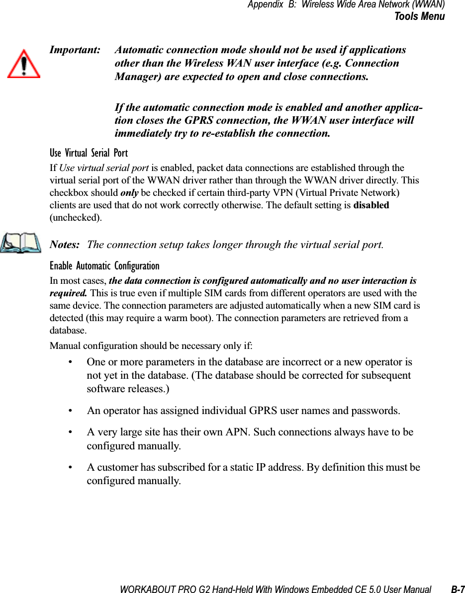 WORKABOUT PRO G2 Hand-Held With Windows Embedded CE 5.0 User Manual B-7Appendix B: Wireless Wide Area Network (WWAN)Tools MenuImportant: Automatic connection mode should not be used if applications other than the Wireless WAN user interface (e.g. Connection Manager) are expected to open and close connections. If the automatic connection mode is enabled and another applica-tion closes the GPRS connection, the WWAN user interface will immediately try to re-establish the connection.Use Virtual Serial PortIf Use virtual serial port is enabled, packet data connections are established through the virtual serial port of the WWAN driver rather than through the WWAN driver directly. This checkbox should only be checked if certain third-party VPN (Virtual Private Network) clients are used that do not work correctly otherwise. The default setting is disabled (unchecked). Notes: The connection setup takes longer through the virtual serial port. Enable Automatic ConfigurationIn most cases, the data connection is configured automatically and no user interaction is required. This is true even if multiple SIM cards from different operators are used with the same device. The connection parameters are adjusted automatically when a new SIM card is detected (this may require a warm boot). The connection parameters are retrieved from a database. Manual configuration should be necessary only if:• One or more parameters in the database are incorrect or a new operator is not yet in the database. (The database should be corrected for subsequent software releases.)• An operator has assigned individual GPRS user names and passwords. • A very large site has their own APN. Such connections always have to be configured manually.• A customer has subscribed for a static IP address. By definition this must be configured manually.