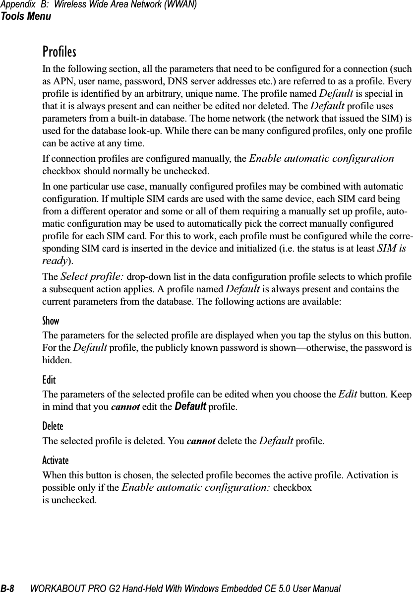 Appendix B: Wireless Wide Area Network (WWAN)Tools MenuB-8 WORKABOUT PRO G2 Hand-Held With Windows Embedded CE 5.0 User ManualProfilesIn the following section, all the parameters that need to be configured for a connection (such as APN, user name, password, DNS server addresses etc.) are referred to as a profile. Every profile is identified by an arbitrary, unique name. The profile named Default is special in that it is always present and can neither be edited nor deleted. The Default profile uses parameters from a built-in database. The home network (the network that issued the SIM) is used for the database look-up. While there can be many configured profiles, only one profile can be active at any time.If connection profiles are configured manually, the Enable automatic configuration checkbox should normally be unchecked.In one particular use case, manually configured profiles may be combined with automatic configuration. If multiple SIM cards are used with the same device, each SIM card being from a different operator and some or all of them requiring a manually set up profile, auto-matic configuration may be used to automatically pick the correct manually configured profile for each SIM card. For this to work, each profile must be configured while the corre-sponding SIM card is inserted in the device and initialized (i.e. the status is at least SIM is ready).The Select profile: drop-down list in the data configuration profile selects to which profile a subsequent action applies. A profile named Default is always present and contains the current parameters from the database. The following actions are available:ShowThe parameters for the selected profile are displayed when you tap the stylus on this button. For the Default profile, the publicly known password is shown—otherwise, the password is hidden.EditThe parameters of the selected profile can be edited when you choose the Edit button. Keep in mind that you cannot edit the Default profile.DeleteThe selected profile is deleted. You cannot delete the Default profile.ActivateWhen this button is chosen, the selected profile becomes the active profile. Activation is possible only if the Enable automatic configuration: checkbox is unchecked.