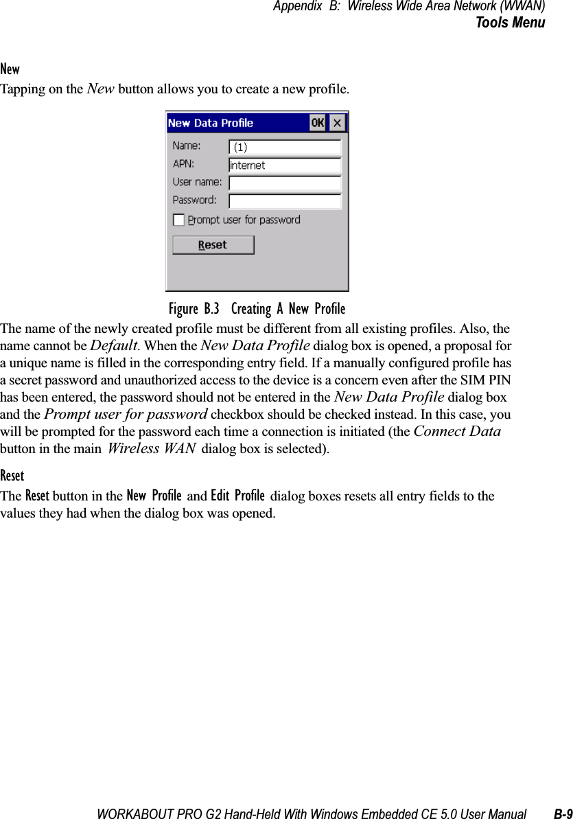WORKABOUT PRO G2 Hand-Held With Windows Embedded CE 5.0 User Manual B-9Appendix B: Wireless Wide Area Network (WWAN)Tools MenuNewTapping on the New button allows you to create a new profile. Figure B.3  Creating A New ProfileThe name of the newly created profile must be different from all existing profiles. Also, the name cannot be Default. When the New Data Profile dialog box is opened, a proposal for a unique name is filled in the corresponding entry field. If a manually configured profile has a secret password and unauthorized access to the device is a concern even after the SIM PIN has been entered, the password should not be entered in the New Data Profile dialog box and the Prompt user for password checkbox should be checked instead. In this case, you will be prompted for the password each time a connection is initiated (the Connect Data button in the main Wireless WAN dialog box is selected).ResetThe Reset button in the New Profile and Edit Profile dialog boxes resets all entry fields to the values they had when the dialog box was opened. 