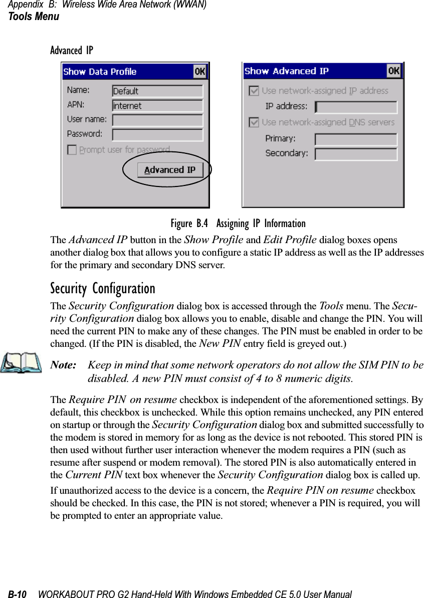 Appendix B: Wireless Wide Area Network (WWAN)Tools MenuB-10 WORKABOUT PRO G2 Hand-Held With Windows Embedded CE 5.0 User ManualAdvanced IPFigure B.4  Assigning IP InformationThe Advanced IP button in the Show Profile and Edit Profile dialog boxes opens another dialog box that allows you to configure a static IP address as well as the IP addresses for the primary and secondary DNS server.Security ConfigurationThe Security Configuration dialog box is accessed through the Tools menu. The Secu-rity Configuration dialog box allows you to enable, disable and change the PIN. You will need the current PIN to make any of these changes. The PIN must be enabled in order to be changed. (If the PIN is disabled, the New PIN entry field is greyed out.)Note: Keep in mind that some network operators do not allow the SIM PIN to be disabled. A new PIN must consist of 4 to 8 numeric digits.The Require PIN on resume checkbox is independent of the aforementioned settings. By default, this checkbox is unchecked. While this option remains unchecked, any PIN entered on startup or through the Security Configuration dialog box and submitted successfully to the modem is stored in memory for as long as the device is not rebooted. This stored PIN is then used without further user interaction whenever the modem requires a PIN (such as resume after suspend or modem removal). The stored PIN is also automatically entered in the Current PIN text box whenever the Security Configuration dialog box is called up. If unauthorized access to the device is a concern, the Require PIN on resume checkbox should be checked. In this case, the PIN is not stored; whenever a PIN is required, you will be prompted to enter an appropriate value.