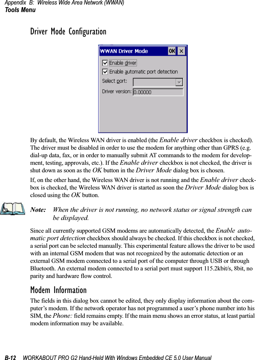 Appendix B: Wireless Wide Area Network (WWAN)Tools MenuB-12 WORKABOUT PRO G2 Hand-Held With Windows Embedded CE 5.0 User ManualDriver Mode ConfigurationBy default, the Wireless WAN driver is enabled (the Enable driver checkbox is checked). The driver must be disabled in order to use the modem for anything other than GPRS (e.g. dial-up data, fax, or in order to manually submit AT commands to the modem for develop-ment, testing, approvals, etc.). If the Enable driver checkbox is not checked, the driver is shut down as soon as the OK button in the Driver Mode dialog box is chosen. If, on the other hand, the Wireless WAN driver is not running and the Enable driver check-box is checked, the Wireless WAN driver is started as soon the Driver Mode dialog box is closed using the OK button. Note: When the driver is not running, no network status or signal strength can be displayed.Since all currently supported GSM modems are automatically detected, the Enable auto-matic port detection checkbox should always be checked. If this checkbox is not checked, a serial port can be selected manually. This experimental feature allows the driver to be used with an internal GSM modem that was not recognized by the automatic detection or an external GSM modem connected to a serial port of the computer through USB or through Bluetooth. An external modem connected to a serial port must support 115.2kbit/s, 8bit, no parity and hardware flow control.Modem InformationThe fields in this dialog box cannot be edited, they only display information about the com-puter’s modem. If the network operator has not programmed a user’s phone number into his SIM, the Phone: field remains empty. If the main menu shows an error status, at least partial modem information may be available.