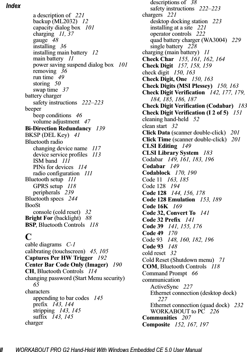 II WORKABOUT PRO G2 Hand-Held With Windows Embedded CE 5.0 User ManualIndexa description of  221backup (ML2032)  12capacity dialog box  101charging  11, 37gauge  48installing  36installing main battery  12main battery  11power saving suspend dialog box  101removing  36run time  49storing  50swap time  37battery chargersafety instructions  222–223beeperbeep conditions  46volume adjustment  47Bi-Direction Redundancy  139BKSP (DEL Key)  41Bluetooth radiochanging device name  117device service profiles  113ISM band  111PINs for devices  114radio configuration  111Bluetooth setup  111GPRS setup  118peripherals  239Bluetooth specs  244BooStconsole (cold reset)  32Bright For (backlight)  88BSP, Bluetooth Controls  118Ccable diagrams  C-1calibrating (touchscreen)  45, 105Captures Per HW Trigger  192Center Bar Code Only (Imager)  190CH, Bluetooth Controls  114changing password (Start Menu security)  65charactersappending to bar codes  145prefix  143, 144stripping  143, 145suffix  143, 145chargerdescriptions of  38safety instructions  222–223chargers  221desktop docking station  223installing at a site  221operator controls  222quad battery charger (WA3004)  229single battery  228charging (main battery)  11Check Char  155, 161, 162, 164Check Digit  157, 158, 159check digit  150, 163Check Digit, One  150, 163Check Digits (MSI Plessey)  150, 163Check Digit Verification  142, 177, 179, 184, 185, 186, 187Check Digit Verification (Codabar)  183Check Digit Verification (I 2 of 5)  151cleaning hand-held  52clean start  32Click Data (scanner double-click)  201Click Time (scanner double-click)  201CLSI Editing  149CLSI Library System  183Codabar  149, 161, 183, 196Codabar  149Codablock  170, 190Code 11  163, 185Code 128  194Code 128  144, 156, 178Code 128 Emulation  153, 189Code 16K  169Code 32, Convert To  141Code 32 Prefix  141Code 39  141, 155, 176Code 49  170Code 93  148, 160, 182, 196Code 93  148cold reset  32Cold Reset (Shutdown menu)  71COM, Bluetooth Controls  118Command Prompt  66communicationActiveSync  227Ethernet connection (desktop dock)  227Ethernet connection (quad dock)  232WORKABOUT to PC  226Communities  207Composite  152, 167, 197