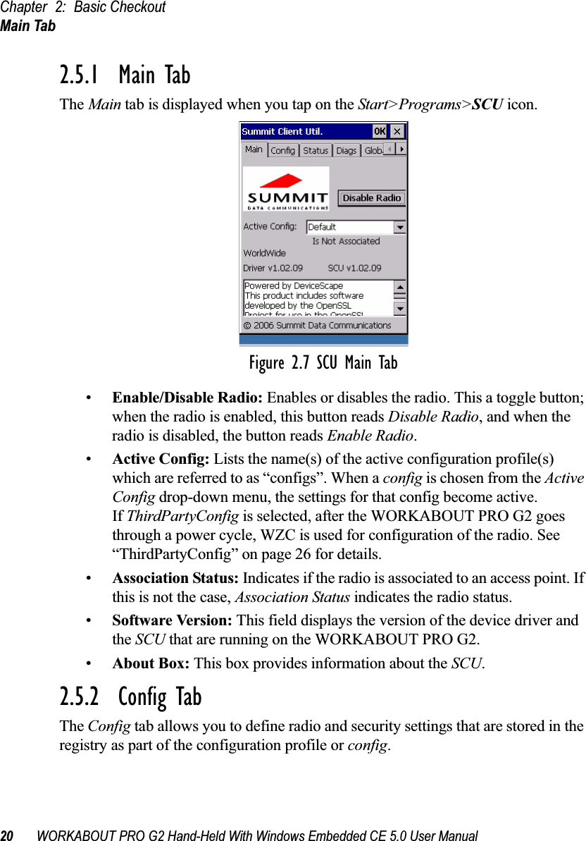 Chapter 2: Basic CheckoutMain Tab20 WORKABOUT PRO G2 Hand-Held With Windows Embedded CE 5.0 User Manual2.5.1  Main TabThe Main tab is displayed when you tap on the Start&gt;Programs&gt;SCU icon.Figure 2.7 SCU Main Tab•Enable/Disable Radio: Enables or disables the radio. This a toggle button; when the radio is enabled, this button reads Disable Radio, and when the radio is disabled, the button reads Enable Radio.•Active Config: Lists the name(s) of the active configuration profile(s) which are referred to as “configs”. When a config is chosen from the Active Config drop-down menu, the settings for that config become active. If ThirdPartyConfig is selected, after the WORKABOUT PRO G2 goes through a power cycle, WZC is used for configuration of the radio. See “ThirdPartyConfig” on page 26 for details.•Association Status: Indicates if the radio is associated to an access point. If this is not the case, Association Status indicates the radio status.•Software Version: This field displays the version of the device driver and the SCU that are running on the WORKABOUT PRO G2.•About Box: This box provides information about the SCU.2.5.2  Config TabThe Config tab allows you to define radio and security settings that are stored in the registry as part of the configuration profile or config. 