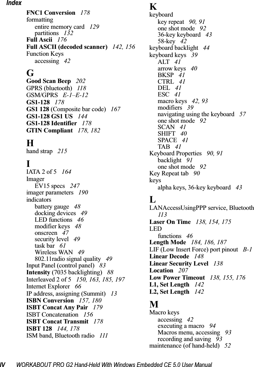 IV WORKABOUT PRO G2 Hand-Held With Windows Embedded CE 5.0 User ManualIndexFNC1 Conversion  178formattingentire memory card  129partitions  132Full Ascii  176Full ASCII (decoded scanner)  142, 156Function Keysaccessing  42GGood Scan Beep  202GPRS (bluetooth)  118GSM/GPRS  E-1–E-12GS1-128  178GS1 128 (Composite bar code)  167GS1-128 GS1 US  144GS1-128 Identifier  178GTIN Compliant  178, 182Hhand strap  215IIATA 2 of 5  164ImagerEV15 specs  247imager parameters  190indicatorsbattery gauge  48docking devices  49LED functions  46modifier keys  48onscreen  47security level  49task bar  61Wireless WAN  49802.11radio signal quality  49Input Panel (control panel)  83Intensity (7035 backlighting)  88Interleaved 2 of 5  150, 163, 185, 197Internet Explorer  66IP address, assigning (Summit)  13ISBN Conversion  157, 180ISBT Concat Any Pair  179ISBT Concatenation  156ISBT Concat Transmit  178ISBT 128  144, 178ISM band, Bluetooth radio  111Kkeyboardkey repeat  90, 91one shot mode  9236-key keyboard  4358-key  42keyboard backlight  44keyboard keys  39ALT  41arrow keys  40BKSP  41CTRL  41DEL  41ESC  41macro keys  42, 93modifiers  39navigating using the keyboard  57one shot mode  92SCAN  41SHIFT  40SPACE  41TAB  41Keyboard Properties  90, 91backlight  91one shot mode  92Key Repeat tab  90keysalpha keys, 36-key keyboard  43LLANAccessUsingPPP service, Bluetooth  113Laser On Time  138, 154, 175LEDfunctions  46Length Mode  184, 186, 187LIF (Low Insert Force) port pinout  B-1Linear Decode  148Linear Security Level  138Location  207Low Power Timeout  138, 155, 176L1, Set Length  142L2, Set Length  142MMacro keysaccessing  42executing a macro  94Macros menu, accessing  93recording and saving  93maintenance (of hand-held)  52