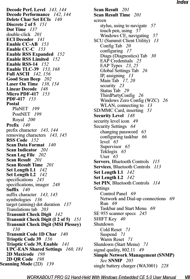 WORKABOUT PRO G2 Hand-Held With Windows Embedded CE 5.0 User Manual VIIIndexDecode Perf. Level  143, 144Decode Performance  142, 144Delete Char Set ECIs  140Discrete 2 of 5  151Dot Time  137double-click  201ECI Decoder  141Enable CC-AB  153Enable CC-C  153Enable RSS Expanded  152Enable RSS Limited  152Enable RSS-14  152Enable TLC-39  153, 168Full ASCII  142, 156Good Scan Beep  202Laser On Time  138, 154Linear Decode  148Micro PDF-417  153PDF-417  153PostalPlaNET  199PostNET  199Royal  200Prefix  140prefix character  143, 144removing characters  143, 145RSS Code  152Scan Data Format  140Scan Indicator  201Scan Log File  202Scan Result  201Scan Result Time  201Set Length L1  142Set Length L2  142specifications  245specifications, imager  248Suffix  140suffix character  143, 145symbologies  136target (aiming) dot duration  137Translations tab  203Transmit Check Digit  142Transmit Check Digit (I 2 of 5)  151Transmit Check Digit (MSI Plessey)  150Transmit Code 1D Char  140Trioptic Code 39  156Trioptic Code 39, Enable  141UPC-EAN Shared Settings  160, 1812D Maxicode  1982D QR Code  198Scanning Mode (2D)  139Scan Result  201Scan Result Time  201screenstylus, using to navigate  57touch pen, using  57Windows CE, navigating  57SCU (Summit Client Utility)  13Config Tab  20configuring  17Diags (Diagnostics) Tab  30EAP Credentials  25EAP Types  23, 25Global Settings Tab  26IP, assigning  13Main Tab  17, 20security  23Status Tab  29ThirdPartyConfig  26Windows Zero Config (WZC)  26WLAN, connecting to  13SD/MMC Card, inserting  51Security Level  148security level icon  49Security Settings  64changing password  65configuring taskbar  66level  65Supervisor  65Teklogix  65User  65Servers, Bluetooth Controls  115Services, Bluetooth Controls  113Set Length L1  142Set Length L2  142Set PIN, Bluetooth Controls  114SettingsControl Panel  69Network and Dial-up connections  69Run  69Taskbar and Start Menu  69SE 955 scanner specs  245SHIFT Key  40ShutdownCold Reset  71Suspend  71Warm Reset  71Shutdown (Start Menu)  71signal quality, 802.11  49Simple Network Management (SNMP) See SNMP  205single battery charger (WA3001)  228
