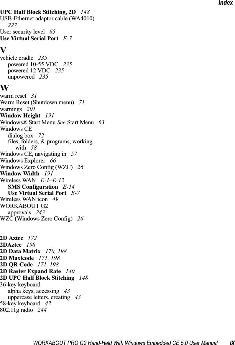 WORKABOUT PRO G2 Hand-Held With Windows Embedded CE 5.0 User Manual IXIndexUPC Half Block Stitching, 2D  148USB-Ethernet adaptor cable (WA4010)  227User security level  65Use Virtual Serial Port  E-7Vvehicle cradle  235powered 10-55 VDC  235powered 12 VDC  235unpowered  235Wwarm reset  31Warm Reset (Shutdown menu)  71warnings  201Window Height  191Windows® Start Menu See Start Menu  63Windows CEdialog box  72files, folders, &amp; programs, working with  58Windows CE, navigating in  57Windows Explorer  66Windows Zero Config (WZC)  26Window Width  191Wireless WAN  E-1–E-12SMS Configuration  E-14Use Virtual Serial Port  E-7Wireless WAN icon  49WORKABOUT G2approvals  243WZC (Windows Zero Config)  262D Aztec  1722DAztec  1982D Data Matrix  170, 1982D Maxicode  171, 1982D QR Code  171, 1982D Raster Expand Rate  1402D UPC Half Block Stitching  14836-key keyboardalpha keys, accessing  43uppercase letters, creating  4358-key keyboard  42802.11g radio  244