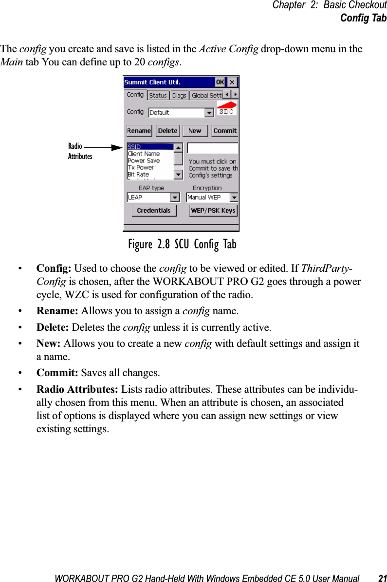 WORKABOUT PRO G2 Hand-Held With Windows Embedded CE 5.0 User Manual 21Chapter 2: Basic CheckoutConfig TabThe config you create and save is listed in the Active Config drop-down menu in the Main tab You can define up to 20 configs.Figure 2.8 SCU Config Tab•Config: Used to choose the config to be viewed or edited. If ThirdParty-Config is chosen, after the WORKABOUT PRO G2 goes through a power cycle, WZC is used for configuration of the radio.•Rename: Allows you to assign a config name.•Delete: Deletes the config unless it is currently active.•New: Allows you to create a new config with default settings and assign it a name.•Commit: Saves all changes.•Radio Attributes: Lists radio attributes. These attributes can be individu-ally chosen from this menu. When an attribute is chosen, an associated list of options is displayed where you can assign new settings or view existing settings.RadioAttributes