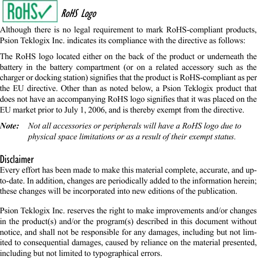 RoHS LogoAlthough there is no legal requirement to mark RoHS-compliant products,Psion Teklogix Inc. indicates its compliance with the directive as follows: The RoHS logo located either on the back of the product or underneath thebattery in the battery compartment (or on a related accessory such as thecharger or docking station) signifies that the product is RoHS-compliant as perthe EU directive. Other than as noted below, a Psion Teklogix product thatdoes not have an accompanying RoHS logo signifies that it was placed on theEU market prior to July 1, 2006, and is thereby exempt from the directive.Note: Not all accessories or peripherals will have a RoHS logo due to physical space limitations or as a result of their exempt status. DisclaimerEvery effort has been made to make this material complete, accurate, and up-to-date. In addition, changes are periodically added to the information herein;these changes will be incorporated into new editions of the publication. Psion Teklogix Inc. reserves the right to make improvements and/or changesin the product(s) and/or the program(s) described in this document withoutnotice, and shall not be responsible for any damages, including but not lim-ited to consequential damages, caused by reliance on the material presented,including but not limited to typographical errors.