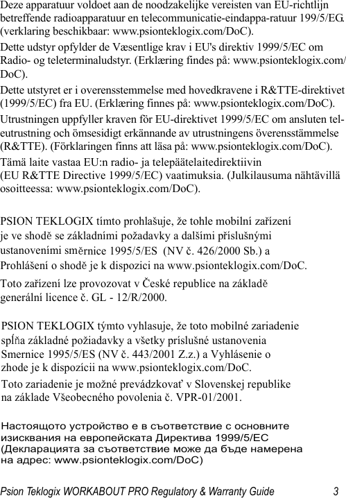 Psion Teklogix WORKABOUT PRO Regulatory &amp; Warranty Guide 3Deze apparatuur voldoet aan de noodzakelijke vereisten van EU-richtlijn betreffende radioapparatuur en telecommunicatie-eindappa-ratuur 199/5/EG. (verklaring beschikbaar: www.psionteklogix.com/DoC).Dette udstyr opfylder de Væsentlige krav i EU&apos;s direktiv 1999/5/EC om Radio- og teleterminaludstyr. (Erklæring findes på: www.psionteklogix.com/DoC).Dette utstyret er i overensstemmelse med hovedkravene i R&amp;TTE-direktivet (1999/5/EC) fra EU. (Erklæring finnes på: www.psionteklogix.com/DoC).Utrustningen uppfyller kraven för EU-direktivet 1999/5/EC om ansluten tel-eutrustning och ömsesidigt erkännande av utrustningens överensstämmelse (R&amp;TTE). (Förklaringen finns att läsa på: www.psionteklogix.com/DoC).Tämä laite vastaa EU:n radio- ja telepäätelaitedirektiivin (EU R&amp;TTE Directive 1999/5/EC) vaatimuksia. (Julkilausuma nähtävillä osoitteessa: www.psionteklogix.com/DoC).PSION TEKLOGIX tímto prohlašuje, že tohle mobilní zařízení   je ve shodě se základními požadavky a dalšími příslušnými  ustanoveními směrnice 1995/5/ES  (NV č. 426/2000 Sb.) a  Prohlášení o shodě je k dispozici na www.psionteklogix.com/DoC. Toto zařízení lze provozovat v České republice na základě generální licence č. GL - 12/R/2000. PSION TEKLOGIX týmto vyhlasuje, že toto mobilné zariadenie  spĺňa základné požiadavky a všetky príslušné ustanovenia  Smernice 1995/5/ES (NV č. 443/2001 Z.z.) a Vyhlásenie o  zhode je k dispozícii na www.psionteklogix.com/DoC. Toto zariadenie je možné prevádzkovať v Slovenskej republike  na základe Všeobecného povolenia č. VPR-01/2001. Настоящото устройство е в съответствие с основните  изисквания на европейската Директива 1999/5/EC  (Декларацията за съответствие може да бъде намерена  на адрес: www.psionteklogix.com/DoC) 