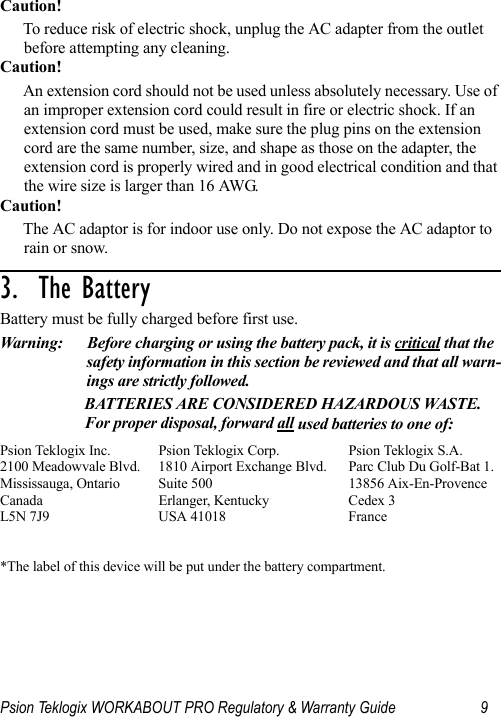 Psion Teklogix WORKABOUT PRO Regulatory &amp; Warranty Guide 9Caution!To reduce risk of electric shock, unplug the AC adapter from the outlet before attempting any cleaning.Caution!An extension cord should not be used unless absolutely necessary. Use of an improper extension cord could result in fire or electric shock. If an extension cord must be used, make sure the plug pins on the extension cord are the same number, size, and shape as those on the adapter, the extension cord is properly wired and in good electrical condition and that the wire size is larger than 16 AWG.Caution!The AC adaptor is for indoor use only. Do not expose the AC adaptor to rain or snow.3.  The Battery                                  Battery must be fully charged before first use.Warning: Before charging or using the battery pack, it is critical that the safety information in this section be reviewed and that all warn-ings are strictly followed.BATTERIES ARE CONSIDERED HAZARDOUS WASTE. For proper disposal, forward all used batteries to one of:Psion Teklogix Inc.  Psion Teklogix Corp. Psion Teklogix S.A.2100 Meadowvale Blvd.  1810 Airport Exchange Blvd. Parc Club Du Golf-Bat 1.Mississauga, Ontario  Suite 500 13856 Aix-En-ProvenceCanada Erlanger, Kentucky Cedex 3L5N 7J9  USA 41018 France  *The label of this device will be put under the battery compartment. 