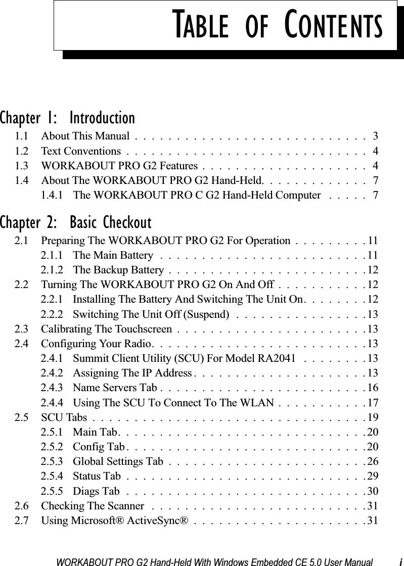 WORKABOUT PRO G2 Hand-Held With Windows Embedded CE 5.0 User Manual iTABLE OF CONTENTSChapter 1:  Introduction1.1 About This Manual ............................ 31.2 Text Conventions.............................41.3 WORKABOUT PRO G2 Features .................... 41.4 About The WORKABOUT PRO G2 Hand-Held. . . .......... 71.4.1 The WORKABOUT PRO C G2 Hand-Held Computer . .... 7Chapter 2:  Basic Checkout2.1 Preparing The WORKABOUT PRO G2 For Operation .........112.1.1 The Main Battery.........................112.1.2 The Backup Battery . .......................122.2 Turning The WORKABOUT PRO G2 On And Off . ..........122.2.1 Installing The Battery And Switching The Unit On........122.2.2 Switching The Unit Off (Suspend)................132.3 Calibrating The Touchscreen.......................132.4 Configuring Your Radio..........................132.4.1 Summit Client Utility (SCU) For Model RA2041 ........132.4.2 Assigning The IP Address.....................132.4.3 Name Servers Tab.........................162.4.4 Using The SCU To Connect To The WLAN . ..........172.5 SCU Tabs.................................192.5.1 Main Tab..............................202.5.2 Config Tab.............................202.5.3 Global Settings Tab........................262.5.4 Status Tab.............................292.5.5 Diags Tab.............................302.6 Checking The Scanner ..........................312.7 Using Microsoft® ActiveSync®.....................31