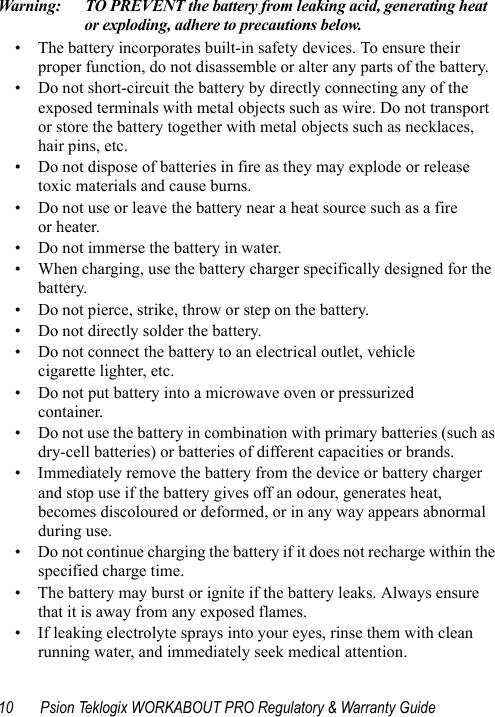 10 Psion Teklogix WORKABOUT PRO Regulatory &amp; Warranty GuideWarning: TO PREVENT the battery from leaking acid, generating heat or exploding, adhere to precautions below.• The battery incorporates built-in safety devices. To ensure their proper function, do not disassemble or alter any parts of the battery.• Do not short-circuit the battery by directly connecting any of the exposed terminals with metal objects such as wire. Do not transport or store the battery together with metal objects such as necklaces, hair pins, etc.• Do not dispose of batteries in fire as they may explode or release toxic materials and cause burns.• Do not use or leave the battery near a heat source such as a fire or heater.• Do not immerse the battery in water.• When charging, use the battery charger specifically designed for the battery.• Do not pierce, strike, throw or step on the battery.• Do not directly solder the battery.• Do not connect the battery to an electrical outlet, vehicle cigarette lighter, etc.• Do not put battery into a microwave oven or pressurized container.• Do not use the battery in combination with primary batteries (such as dry-cell batteries) or batteries of different capacities or brands.• Immediately remove the battery from the device or battery charger and stop use if the battery gives off an odour, generates heat, becomes discoloured or deformed, or in any way appears abnormal during use.• Do not continue charging the battery if it does not recharge within the specified charge time.• The battery may burst or ignite if the battery leaks. Always ensure that it is away from any exposed flames. • If leaking electrolyte sprays into your eyes, rinse them with clean running water, and immediately seek medical attention.