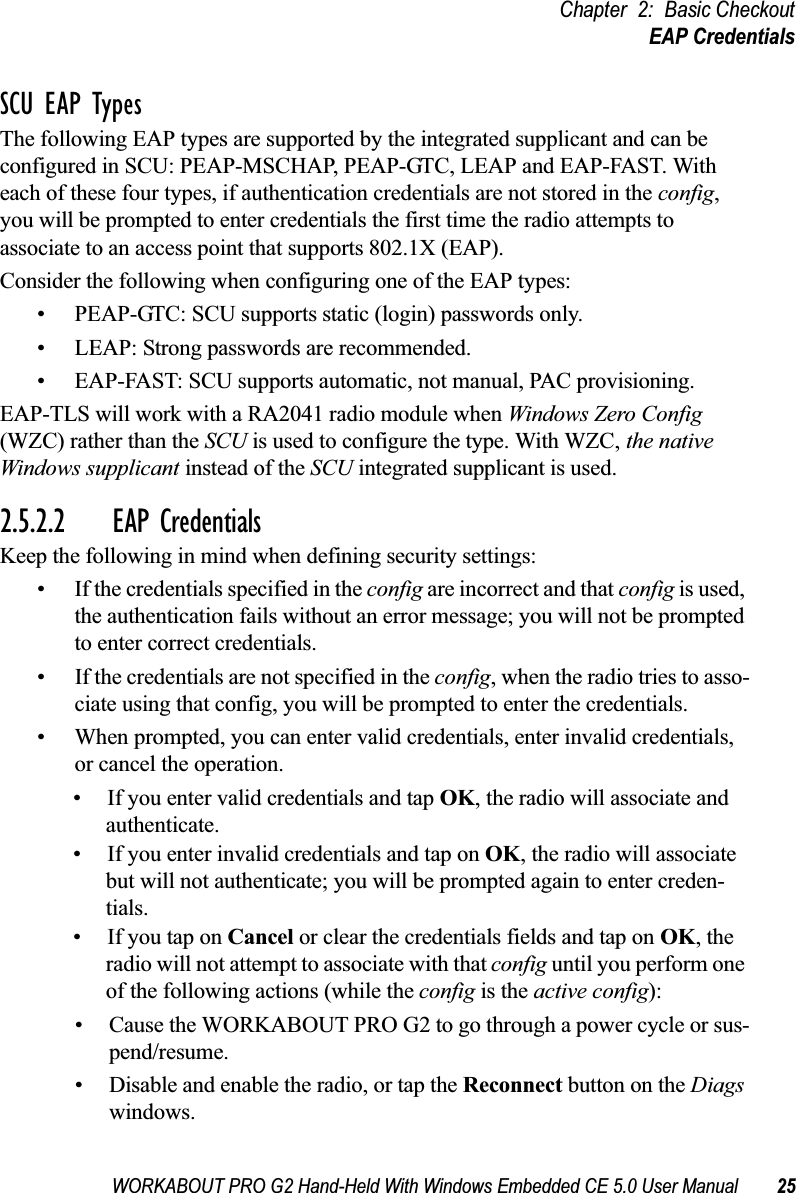 WORKABOUT PRO G2 Hand-Held With Windows Embedded CE 5.0 User Manual 25Chapter 2: Basic CheckoutEAP CredentialsSCU EAP TypesThe following EAP types are supported by the integrated supplicant and can be configured in SCU: PEAP-MSCHAP, PEAP-GTC, LEAP and EAP-FAST. With each of these four types, if authentication credentials are not stored in the config, you will be prompted to enter credentials the first time the radio attempts to associate to an access point that supports 802.1X (EAP). Consider the following when configuring one of the EAP types:• PEAP-GTC: SCU supports static (login) passwords only.• LEAP: Strong passwords are recommended.• EAP-FAST: SCU supports automatic, not manual, PAC provisioning.EAP-TLS will work with a RA2041 radio module when Windows Zero Config (WZC) rather than the SCU is used to configure the type. With WZC, the native Windows supplicant instead of the SCU integrated supplicant is used. 2.5.2.2 EAP CredentialsKeep the following in mind when defining security settings:• If the credentials specified in the config are incorrect and that config is used, the authentication fails without an error message; you will not be prompted to enter correct credentials.• If the credentials are not specified in the config, when the radio tries to asso-ciate using that config, you will be prompted to enter the credentials.• When prompted, you can enter valid credentials, enter invalid credentials, or cancel the operation.• If you enter valid credentials and tap OK, the radio will associate and authenticate.• If you enter invalid credentials and tap on OK, the radio will associate but will not authenticate; you will be prompted again to enter creden-tials.• If you tap on Cancel or clear the credentials fields and tap on OK, the radio will not attempt to associate with that config until you perform one of the following actions (while the config is the active config):• Cause the WORKABOUT PRO G2 to go through a power cycle or sus-pend/resume.• Disable and enable the radio, or tap the Reconnect button on the Diags windows.