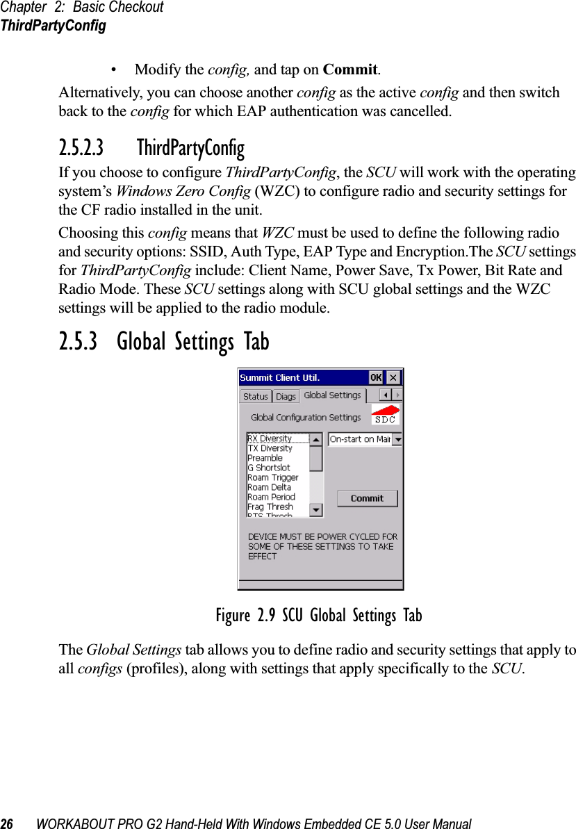 Chapter 2: Basic CheckoutThirdPartyConfig26 WORKABOUT PRO G2 Hand-Held With Windows Embedded CE 5.0 User Manual• Modify the config, and tap on Commit.Alternatively, you can choose another config as the active config and then switch back to the config for which EAP authentication was cancelled.2.5.2.3 ThirdPartyConfigIf you choose to configure ThirdPartyConfig, the SCU will work with the operating system’s Windows Zero Config (WZC) to configure radio and security settings for the CF radio installed in the unit.Choosing this config means that WZC must be used to define the following radio and security options: SSID, Auth Type, EAP Type and Encryption.The SCU settings for ThirdPartyConfig include: Client Name, Power Save, Tx Power, Bit Rate and Radio Mode. These SCU settings along with SCU global settings and the WZC settings will be applied to the radio module.2.5.3  Global Settings TabFigure 2.9 SCU Global Settings TabThe Global Settings tab allows you to define radio and security settings that apply to all configs (profiles), along with settings that apply specifically to the SCU.