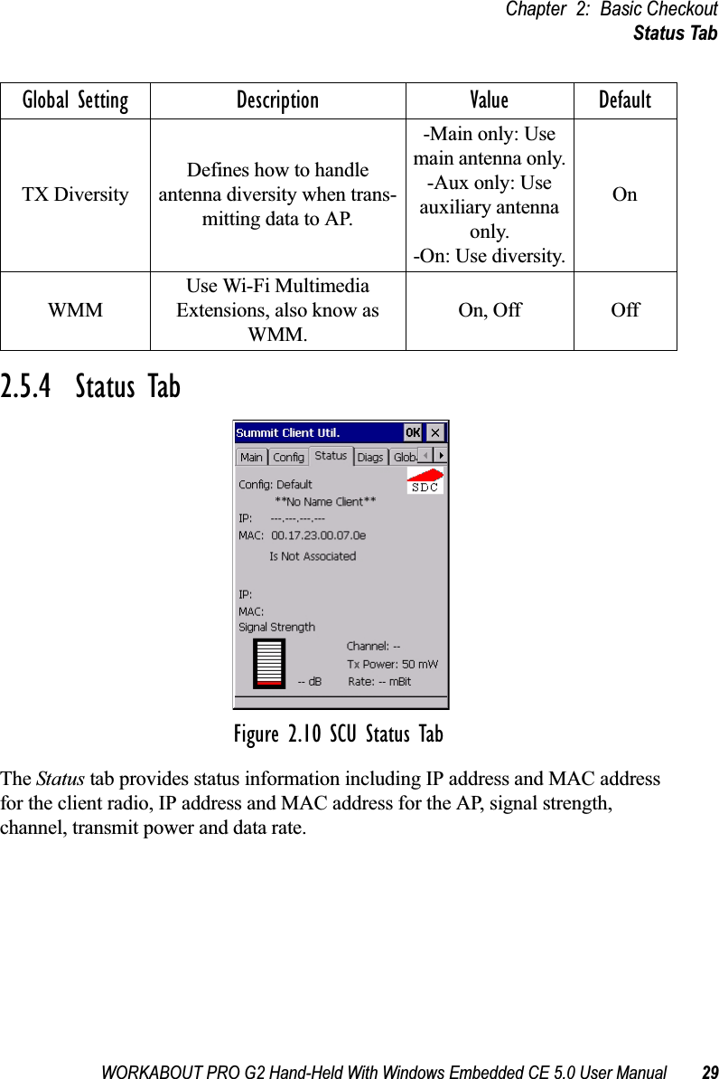 WORKABOUT PRO G2 Hand-Held With Windows Embedded CE 5.0 User Manual 29Chapter 2: Basic CheckoutStatus Tab2.5.4  Status TabFigure 2.10 SCU Status TabThe Status tab provides status information including IP address and MAC address for the client radio, IP address and MAC address for the AP, signal strength, channel, transmit power and data rate.TX DiversityDefines how to handle antenna diversity when trans-mitting data to AP.-Main only: Use main antenna only.-Aux only: Use auxiliary antenna only.-On: Use diversity.OnWMMUse Wi-Fi Multimedia Extensions, also know as WMM.On, Off OffGlobal Setting Description Value Default