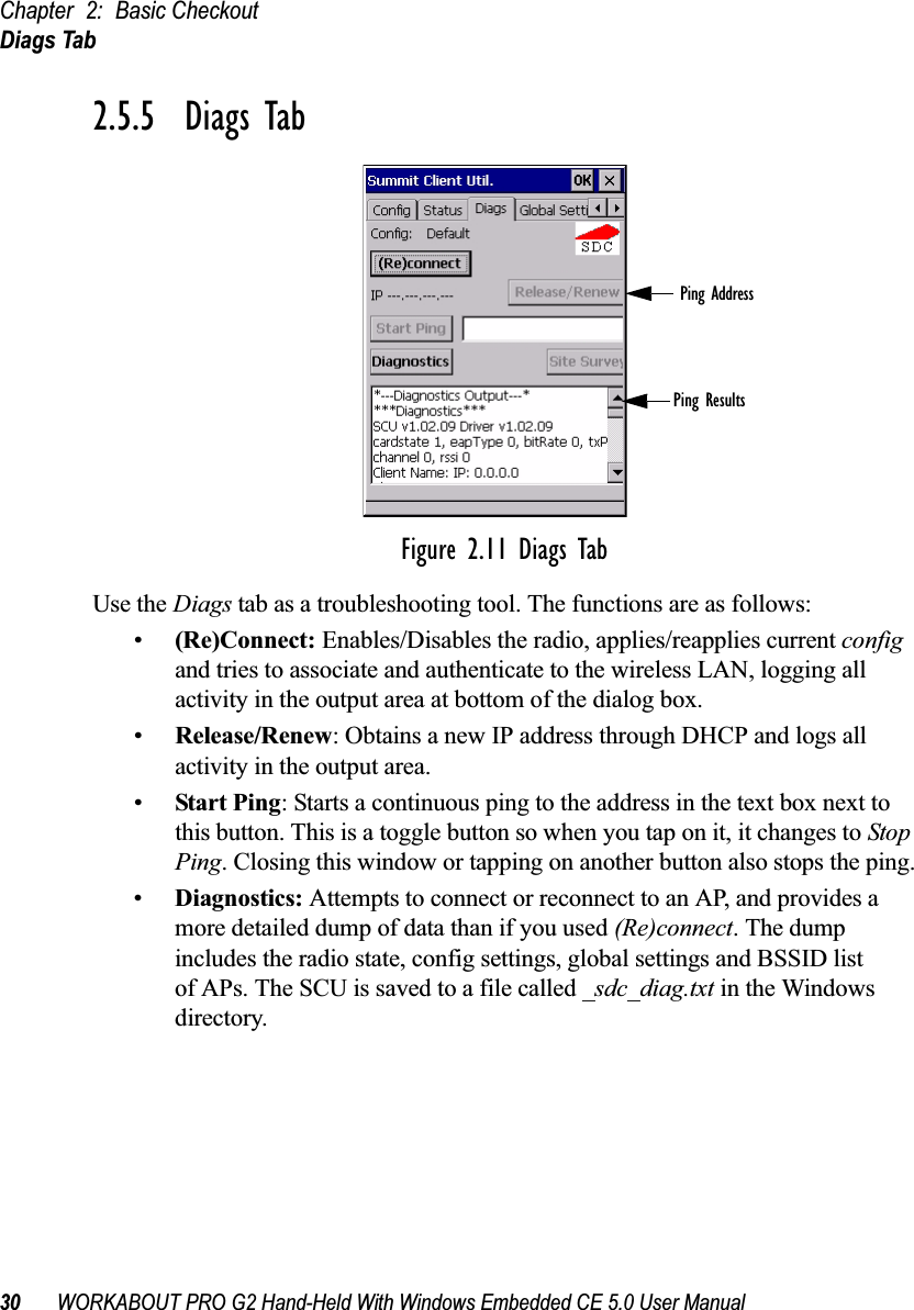 Chapter 2: Basic CheckoutDiags Tab30 WORKABOUT PRO G2 Hand-Held With Windows Embedded CE 5.0 User Manual2.5.5  Diags TabFigure 2.11 Diags TabUse the Diags tab as a troubleshooting tool. The functions are as follows:•(Re)Connect: Enables/Disables the radio, applies/reapplies current config and tries to associate and authenticate to the wireless LAN, logging all activity in the output area at bottom of the dialog box.•Release/Renew: Obtains a new IP address through DHCP and logs all activity in the output area.•Start Ping: Starts a continuous ping to the address in the text box next to this button. This is a toggle button so when you tap on it, it changes to Stop Ping. Closing this window or tapping on another button also stops the ping.•Diagnostics: Attempts to connect or reconnect to an AP, and provides a more detailed dump of data than if you used (Re)connect. The dump includes the radio state, config settings, global settings and BSSID list of APs. The SCU is saved to a file called _sdc_diag.txt in the Windows directory.Ping AddressPing Results