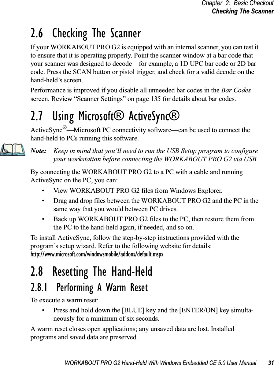 WORKABOUT PRO G2 Hand-Held With Windows Embedded CE 5.0 User Manual 31Chapter 2: Basic CheckoutChecking The Scanner2.6  Checking The ScannerIf your WORKABOUT PRO G2 is equipped with an internal scanner, you can test it to ensure that it is operating properly. Point the scanner window at a bar code that your scanner was designed to decode—for example, a 1D UPC bar code or 2D bar code. Press the SCAN button or pistol trigger, and check for a valid decode on the hand-held’s screen.Performance is improved if you disable all unneeded bar codes in the Bar Codes screen. Review “Scanner Settings” on page 135 for details about bar codes.2.7  Using Microsoft® ActiveSync®ActiveSync®—Microsoft PC connectivity software—can be used to connect the hand-held to PCs running this software.Note: Keep in mind that you’ll need to run the USB Setup program to configure your workstation before connecting the WORKABOUT PRO G2 via USB. By connecting the WORKABOUT PRO G2 to a PC with a cable and running ActiveSync on the PC, you can:• View WORKABOUT PRO G2 files from Windows Explorer.• Drag and drop files between the WORKABOUT PRO G2 and the PC in the same way that you would between PC drives.• Back up WORKABOUT PRO G2 files to the PC, then restore them from the PC to the hand-held again, if needed, and so on.To install ActiveSync, follow the step-by-step instructions provided with the program’s setup wizard. Refer to the following website for details: http://www.microsoft.com/windowsmobile/addons/default.mspx2.8  Resetting The Hand-Held2.8.1  Performing A Warm ResetTo execute a warm reset:• Press and hold down the [BLUE] key and the [ENTER/ON] key simulta-neously for a minimum of six seconds.A warm reset closes open applications; any unsaved data are lost. Installed programs and saved data are preserved. 