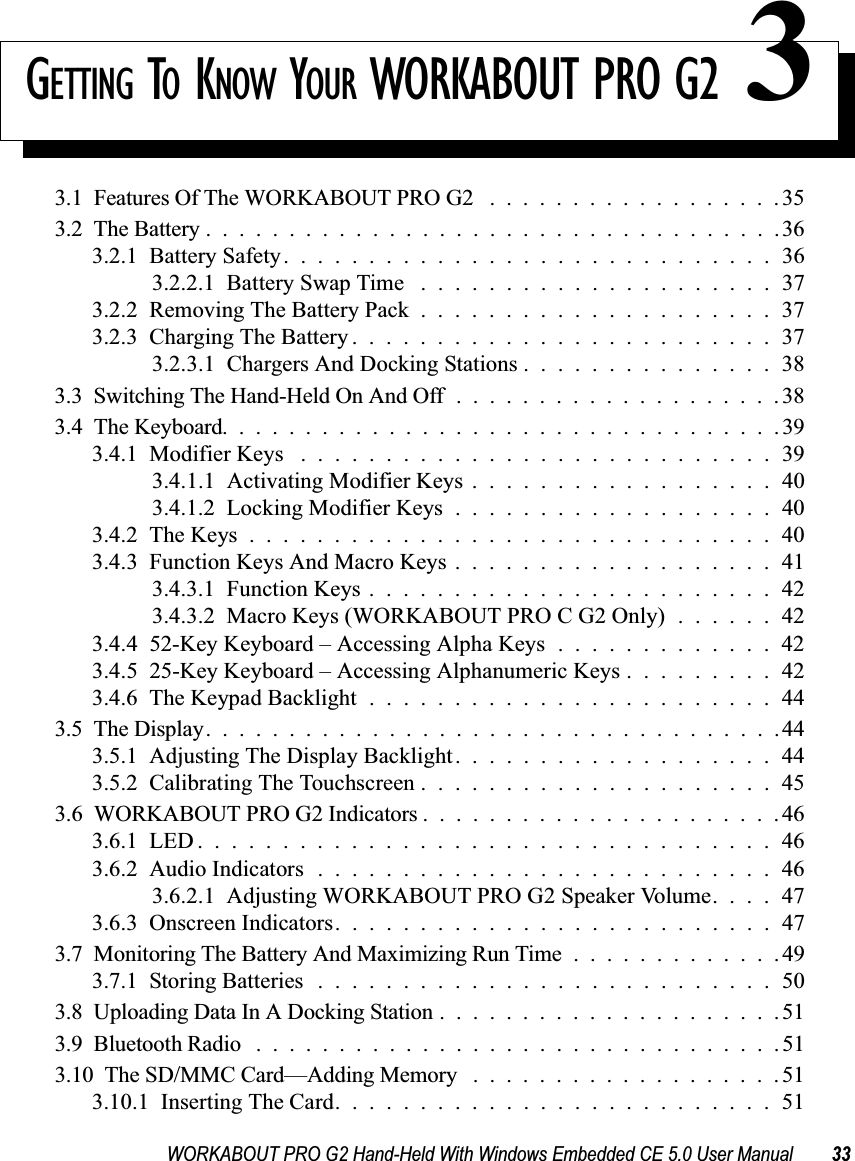 WORKABOUT PRO G2 Hand-Held With Windows Embedded CE 5.0 User Manual 33GETTING TO KNOW YOUR WORKABOUT PRO G2 33.1  Features Of The WORKABOUT PRO G2 . . ................353.2  The Battery...................................363.2.1  Battery Safety.............................363.2.2.1  Battery Swap Time .....................373.2.2  Removing The Battery Pack.....................373.2.3  Charging The Battery.........................373.2.3.1  Chargers And Docking Stations . . . . . . . . . . . . . . . 383.3  Switching The Hand-Held On And Off....................383.4  The Keyboard..................................393.4.1  Modifier Keys ............................393.4.1.1  Activating Modifier Keys . . . . . . . . . . . . . . . . . . 403.4.1.2  Locking Modifier Keys...................403.4.2  The Keys...............................403.4.3  Function Keys And Macro Keys . . . . . . . . . . . . . . . . . . . 413.4.3.1  Function Keys........................423.4.3.2  Macro Keys (WORKABOUT PRO C G2 Only) . . . . . . 423.4.4  52-Key Keyboard – Accessing Alpha Keys . . . . . . . . . . . . . 423.4.5  25-Key Keyboard – Accessing Alphanumeric Keys . . . . . . . . . 423.4.6  The Keypad Backlight........................443.5  The Display...................................443.5.1  Adjusting The Display Backlight...................443.5.2  Calibrating The Touchscreen.....................453.6  WORKABOUT PRO G2 Indicators ......................463.6.1  LED..................................463.6.2  Audio Indicators...........................463.6.2.1  Adjusting WORKABOUT PRO G2 Speaker Volume. . . . 473.6.3  Onscreen Indicators..........................473.7  Monitoring The Battery And Maximizing Run Time.............493.7.1  Storing Batteries ...........................503.8  Uploading Data In A Docking Station.....................513.9  Bluetooth Radio ................................513.10  The SD/MMC Card—Adding Memory ...................513.10.1  Inserting The Card..........................51